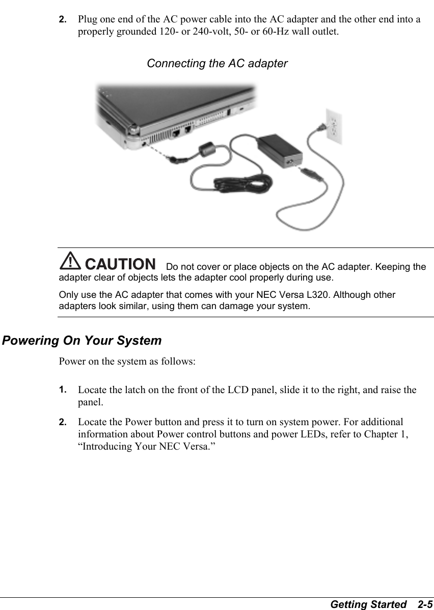 Getting Started   2-52.  Plug one end of the AC power cable into the AC adapter and the other end into aproperly grounded 120- or 240-volt, 50- or 60-Hz wall outlet.Connecting the AC adapterDo not cover or place objects on the AC adapter. Keeping theadapter clear of objects lets the adapter cool properly during use.Only use the AC adapter that comes with your NEC Versa L320. Although otheradapters look similar, using them can damage your system.Powering On Your SystemPower on the system as follows:1.  Locate the latch on the front of the LCD panel, slide it to the right, and raise thepanel.2.  Locate the Power button and press it to turn on system power. For additionalinformation about Power control buttons and power LEDs, refer to Chapter 1,“Introducing Your NEC Versa.”