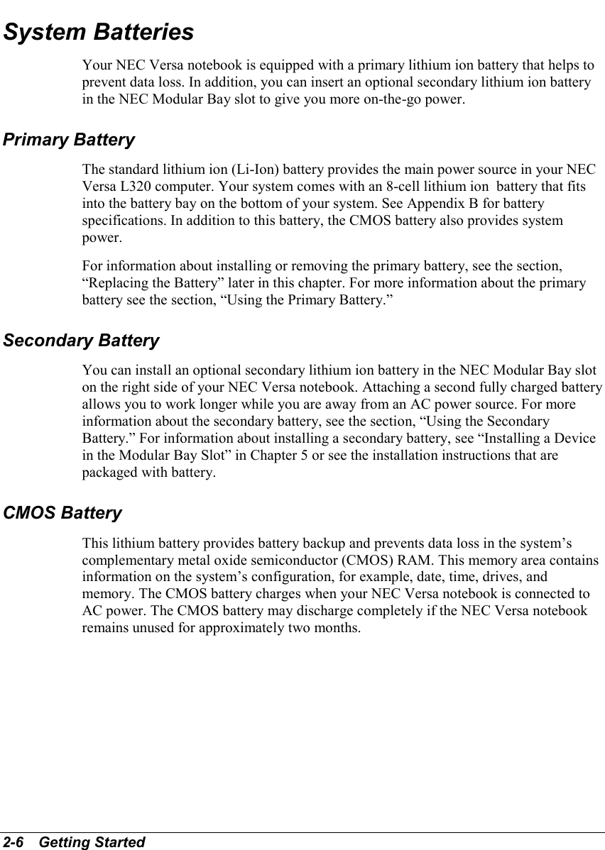 2-6   Getting StartedSystem BatteriesYour NEC Versa notebook is equipped with a primary lithium ion battery that helps toprevent data loss. In addition, you can insert an optional secondary lithium ion batteryin the NEC Modular Bay slot to give you more on-the-go power.Primary BatteryThe standard lithium ion (Li-Ion) battery provides the main power source in your NECVersa L320 computer. Your system comes with an 8-cell lithium ion  battery that fitsinto the battery bay on the bottom of your system. See Appendix B for batteryspecifications. In addition to this battery, the CMOS battery also provides systempower.For information about installing or removing the primary battery, see the section,“Replacing the Battery” later in this chapter. For more information about the primarybattery see the section, “Using the Primary Battery.”Secondary BatteryYou can install an optional secondary lithium ion battery in the NEC Modular Bay sloton the right side of your NEC Versa notebook. Attaching a second fully charged batteryallows you to work longer while you are away from an AC power source. For moreinformation about the secondary battery, see the section, “Using the SecondaryBattery.” For information about installing a secondary battery, see “Installing a Devicein the Modular Bay Slot” in Chapter 5 or see the installation instructions that arepackaged with battery.CMOS BatteryThis lithium battery provides battery backup and prevents data loss in the system’scomplementary metal oxide semiconductor (CMOS) RAM. This memory area containsinformation on the system’s configuration, for example, date, time, drives, andmemory. The CMOS battery charges when your NEC Versa notebook is connected toAC power. The CMOS battery may discharge completely if the NEC Versa notebookremains unused for approximately two months.