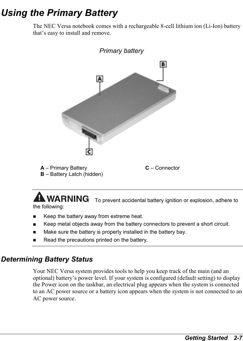 Getting Started   2-7Using the Primary BatteryThe NEC Versa notebook comes with a rechargeable 8-cell lithium ion (Li-Ion) batterythat’s easy to install and remove.Primary batteryA – Primary Battery C – ConnectorB – Battery Latch (hidden)To prevent accidental battery ignition or explosion, adhere tothe following:! Keep the battery away from extreme heat.! Keep metal objects away from the battery connectors to prevent a short circuit.! Make sure the battery is properly installed in the battery bay.! Read the precautions printed on the battery.Determining Battery StatusYour NEC Versa system provides tools to help you keep track of the main (and anoptional) battery’s power level. If your system is configured (default setting) to displaythe Power icon on the taskbar, an electrical plug appears when the system is connectedto an AC power source or a battery icon appears when the system is not connected to anAC power source.