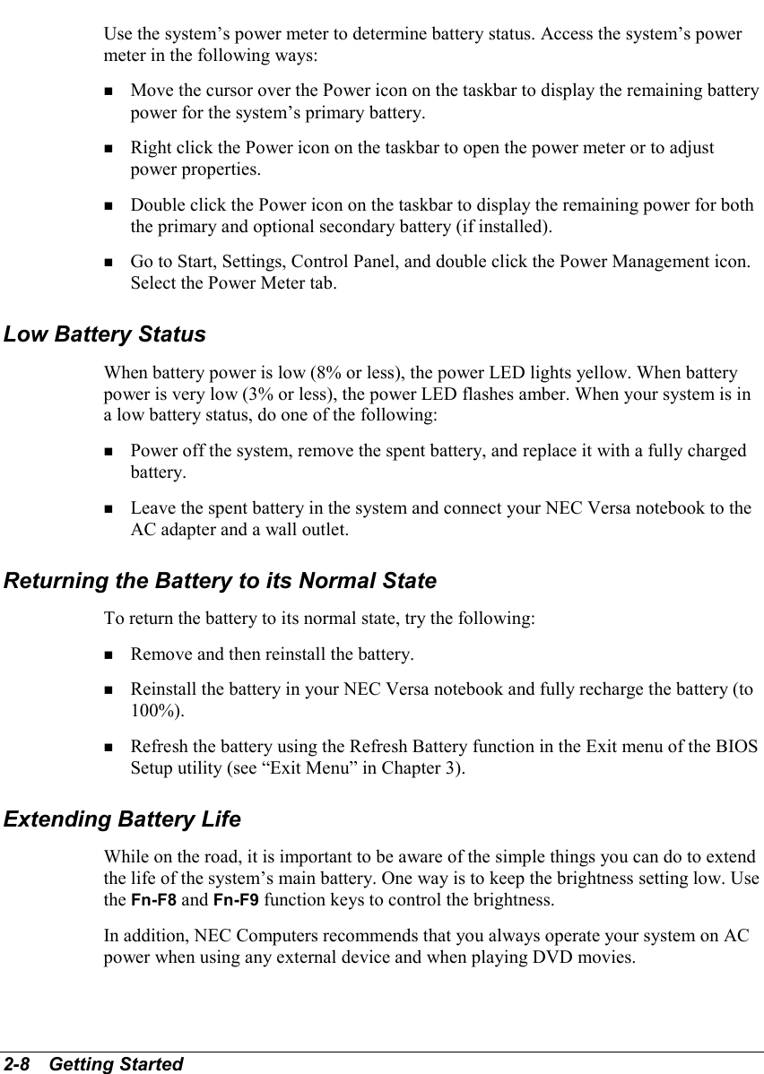 2-8   Getting StartedUse the system’s power meter to determine battery status. Access the system’s powermeter in the following ways:! Move the cursor over the Power icon on the taskbar to display the remaining batterypower for the system’s primary battery.! Right click the Power icon on the taskbar to open the power meter or to adjustpower properties.! Double click the Power icon on the taskbar to display the remaining power for boththe primary and optional secondary battery (if installed).! Go to Start, Settings, Control Panel, and double click the Power Management icon.Select the Power Meter tab.Low Battery StatusWhen battery power is low (8% or less), the power LED lights yellow. When batterypower is very low (3% or less), the power LED flashes amber. When your system is ina low battery status, do one of the following:! Power off the system, remove the spent battery, and replace it with a fully chargedbattery.! Leave the spent battery in the system and connect your NEC Versa notebook to theAC adapter and a wall outlet.Returning the Battery to its Normal StateTo return the battery to its normal state, try the following:! Remove and then reinstall the battery.! Reinstall the battery in your NEC Versa notebook and fully recharge the battery (to100%).! Refresh the battery using the Refresh Battery function in the Exit menu of the BIOSSetup utility (see “Exit Menu” in Chapter 3).Extending Battery LifeWhile on the road, it is important to be aware of the simple things you can do to extendthe life of the system’s main battery. One way is to keep the brightness setting low. Usethe Fn-F8 and Fn-F9 function keys to control the brightness.In addition, NEC Computers recommends that you always operate your system on ACpower when using any external device and when playing DVD movies.