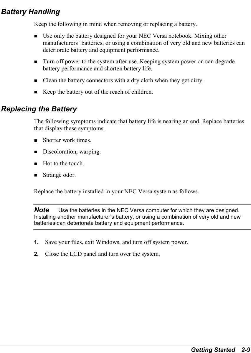 Getting Started   2-9Battery HandlingKeep the following in mind when removing or replacing a battery.! Use only the battery designed for your NEC Versa notebook. Mixing othermanufacturers’ batteries, or using a combination of very old and new batteries candeteriorate battery and equipment performance.! Turn off power to the system after use. Keeping system power on can degradebattery performance and shorten battery life.! Clean the battery connectors with a dry cloth when they get dirty.! Keep the battery out of the reach of children.Replacing the BatteryThe following symptoms indicate that battery life is nearing an end. Replace batteriesthat display these symptoms.! Shorter work times.! Discoloration, warping.! Hot to the touch.! Strange odor.Replace the battery installed in your NEC Versa system as follows.Note    Use the batteries in the NEC Versa computer for which they are designed.Installing another manufacturer’s battery, or using a combination of very old and newbatteries can deteriorate battery and equipment performance.1.  Save your files, exit Windows, and turn off system power.2.  Close the LCD panel and turn over the system.