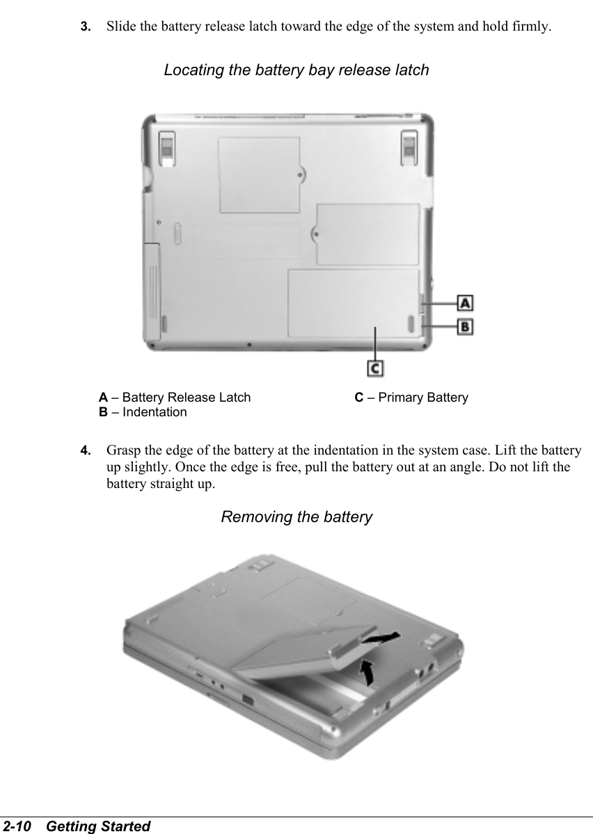 2-10   Getting Started3.  Slide the battery release latch toward the edge of the system and hold firmly.Locating the battery bay release latchA – Battery Release Latch C – Primary BatteryB – Indentation4.  Grasp the edge of the battery at the indentation in the system case. Lift the batteryup slightly. Once the edge is free, pull the battery out at an angle. Do not lift thebattery straight up.Removing the battery