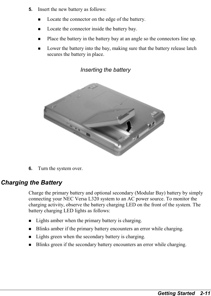 Getting Started   2-115.  Insert the new battery as follows:! Locate the connector on the edge of the battery.! Locate the connector inside the battery bay.! Place the battery in the battery bay at an angle so the connectors line up.! Lower the battery into the bay, making sure that the battery release latchsecures the battery in place.Inserting the battery6.  Turn the system over.Charging the BatteryCharge the primary battery and optional secondary (Modular Bay) battery by simplyconnecting your NEC Versa L320 system to an AC power source. To monitor thecharging activity, observe the battery charging LED on the front of the system. Thebattery charging LED lights as follows:! Lights amber when the primary battery is charging.! Blinks amber if the primary battery encounters an error while charging.! Lights green when the secondary battery is charging.! Blinks green if the secondary battery encounters an error while charging.