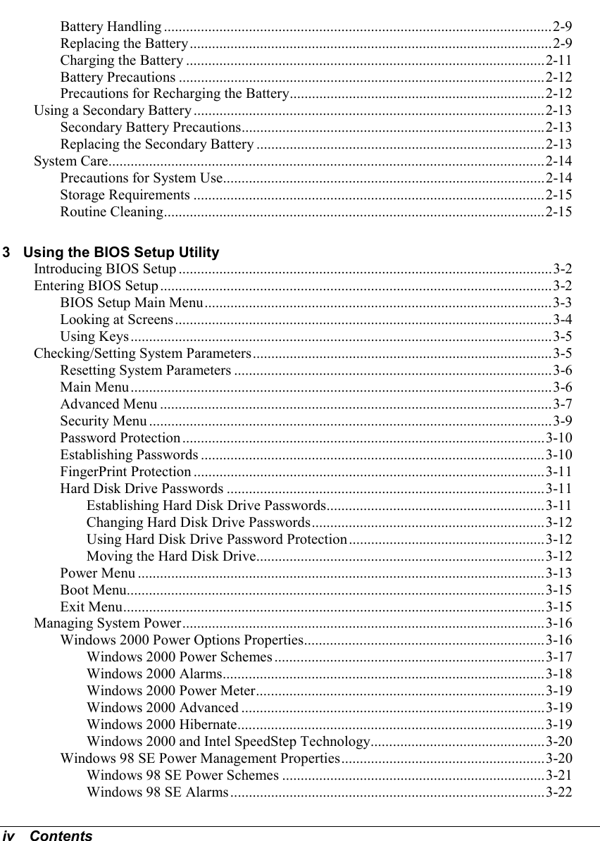 iv   ContentsBattery Handling .........................................................................................................2-9Replacing the Battery..................................................................................................2-9Charging the Battery .................................................................................................2-11Battery Precautions ...................................................................................................2-12Precautions for Recharging the Battery.....................................................................2-12Using a Secondary Battery ...............................................................................................2-13Secondary Battery Precautions..................................................................................2-13Replacing the Secondary Battery ..............................................................................2-13System Care......................................................................................................................2-14Precautions for System Use.......................................................................................2-14Storage Requirements ...............................................................................................2-15Routine Cleaning.......................................................................................................2-153 Using the BIOS Setup UtilityIntroducing BIOS Setup .....................................................................................................3-2Entering BIOS Setup..........................................................................................................3-2BIOS Setup Main Menu..............................................................................................3-3Looking at Screens......................................................................................................3-4Using Keys..................................................................................................................3-5Checking/Setting System Parameters.................................................................................3-5Resetting System Parameters ......................................................................................3-6Main Menu..................................................................................................................3-6Advanced Menu ..........................................................................................................3-7Security Menu .............................................................................................................3-9Password Protection..................................................................................................3-10Establishing Passwords .............................................................................................3-10FingerPrint Protection ...............................................................................................3-11Hard Disk Drive Passwords ......................................................................................3-11Establishing Hard Disk Drive Passwords...........................................................3-11Changing Hard Disk Drive Passwords...............................................................3-12Using Hard Disk Drive Password Protection.....................................................3-12Moving the Hard Disk Drive..............................................................................3-12Power Menu ..............................................................................................................3-13Boot Menu.................................................................................................................3-15Exit Menu..................................................................................................................3-15Managing System Power..................................................................................................3-16Windows 2000 Power Options Properties.................................................................3-16Windows 2000 Power Schemes .........................................................................3-17Windows 2000 Alarms.......................................................................................3-18Windows 2000 Power Meter..............................................................................3-19Windows 2000 Advanced ..................................................................................3-19Windows 2000 Hibernate...................................................................................3-19Windows 2000 and Intel SpeedStep Technology...............................................3-20Windows 98 SE Power Management Properties.......................................................3-20Windows 98 SE Power Schemes .......................................................................3-21Windows 98 SE Alarms.....................................................................................3-22