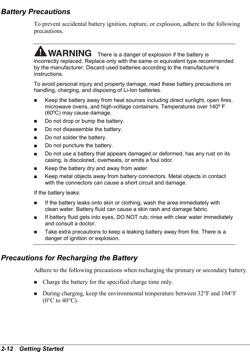 2-12   Getting StartedBattery PrecautionsTo prevent accidental battery ignition, rupture, or explosion, adhere to the followingprecautions.There is a danger of explosion if the battery isincorrectly replaced. Replace only with the same or equivalent type recommendedby the manufacturer. Discard used batteries according to the manufacturer’sinstructions.To avoid personal injury and property damage, read these battery precautions onhandling, charging, and disposing of Li-Ion batteries.! Keep the battery away from heat sources including direct sunlight, open fires,microwave ovens, and high-voltage containers. Temperatures over 140º F(60ºC) may cause damage.! Do not drop or bump the battery.! Do not disassemble the battery.! Do not solder the battery.! Do not puncture the battery.! Do not use a battery that appears damaged or deformed, has any rust on itscasing, is discolored, overheats, or emits a foul odor.! Keep the battery dry and away from water.! Keep metal objects away from battery connectors. Metal objects in contactwith the connectors can cause a short circuit and damage.If the battery leaks:! If the battery leaks onto skin or clothing, wash the area immediately withclean water. Battery fluid can cause a skin rash and damage fabric.! If battery fluid gets into eyes, DO NOT rub; rinse with clear water immediatelyand consult a doctor.! Take extra precautions to keep a leaking battery away from fire. There is adanger of ignition or explosion.Precautions for Recharging the BatteryAdhere to the following precautions when recharging the primary or secondary battery.! Charge the battery for the specified charge time only.! During charging, keep the environmental temperature between 32°F and 104°F(0°C to 40°C).