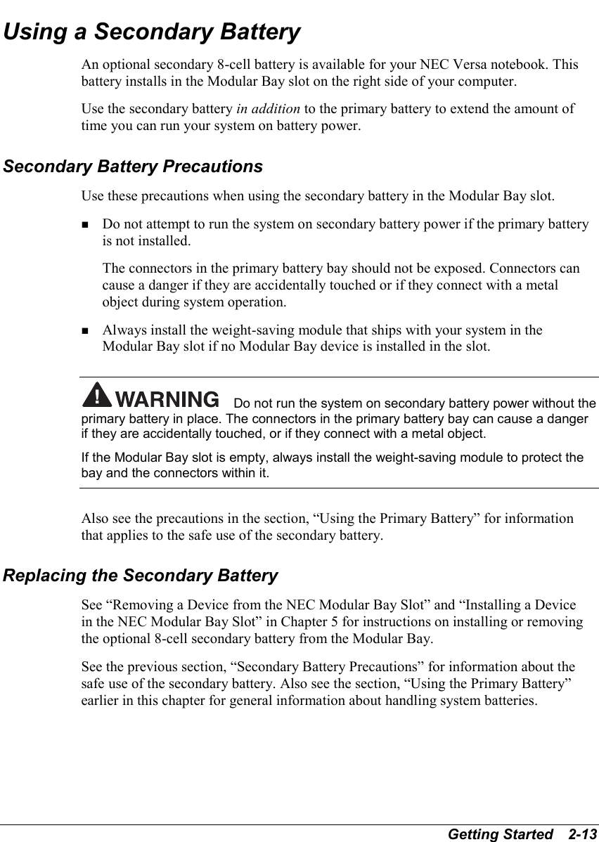 Getting Started   2-13Using a Secondary BatteryAn optional secondary 8-cell battery is available for your NEC Versa notebook. Thisbattery installs in the Modular Bay slot on the right side of your computer.Use the secondary battery in addition to the primary battery to extend the amount oftime you can run your system on battery power.Secondary Battery PrecautionsUse these precautions when using the secondary battery in the Modular Bay slot.! Do not attempt to run the system on secondary battery power if the primary batteryis not installed.The connectors in the primary battery bay should not be exposed. Connectors cancause a danger if they are accidentally touched or if they connect with a metalobject during system operation.! Always install the weight-saving module that ships with your system in theModular Bay slot if no Modular Bay device is installed in the slot.Do not run the system on secondary battery power without theprimary battery in place. The connectors in the primary battery bay can cause a dangerif they are accidentally touched, or if they connect with a metal object.If the Modular Bay slot is empty, always install the weight-saving module to protect thebay and the connectors within it.Also see the precautions in the section, “Using the Primary Battery” for informationthat applies to the safe use of the secondary battery.Replacing the Secondary BatterySee “Removing a Device from the NEC Modular Bay Slot” and “Installing a Devicein the NEC Modular Bay Slot” in Chapter 5 for instructions on installing or removingthe optional 8-cell secondary battery from the Modular Bay.See the previous section, “Secondary Battery Precautions” for information about thesafe use of the secondary battery. Also see the section, “Using the Primary Battery”earlier in this chapter for general information about handling system batteries.