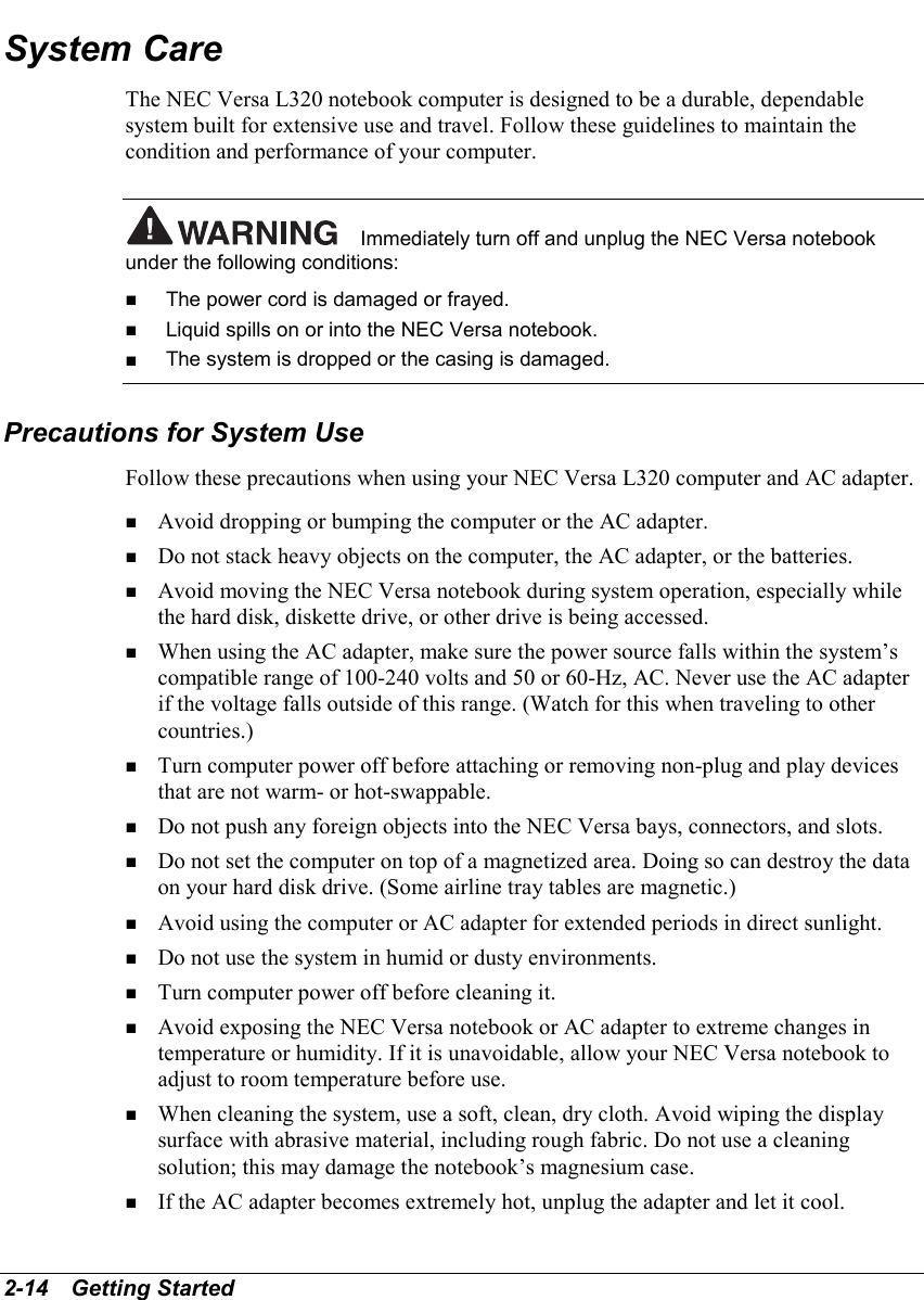 2-14   Getting StartedSystem CareThe NEC Versa L320 notebook computer is designed to be a durable, dependablesystem built for extensive use and travel. Follow these guidelines to maintain thecondition and performance of your computer.Immediately turn off and unplug the NEC Versa notebookunder the following conditions:! The power cord is damaged or frayed.! Liquid spills on or into the NEC Versa notebook.! The system is dropped or the casing is damaged.Precautions for System UseFollow these precautions when using your NEC Versa L320 computer and AC adapter.! Avoid dropping or bumping the computer or the AC adapter.! Do not stack heavy objects on the computer, the AC adapter, or the batteries.! Avoid moving the NEC Versa notebook during system operation, especially whilethe hard disk, diskette drive, or other drive is being accessed.! When using the AC adapter, make sure the power source falls within the system’scompatible range of 100-240 volts and 50 or 60-Hz, AC. Never use the AC adapterif the voltage falls outside of this range. (Watch for this when traveling to othercountries.)! Turn computer power off before attaching or removing non-plug and play devicesthat are not warm- or hot-swappable.! Do not push any foreign objects into the NEC Versa bays, connectors, and slots.! Do not set the computer on top of a magnetized area. Doing so can destroy the dataon your hard disk drive. (Some airline tray tables are magnetic.)! Avoid using the computer or AC adapter for extended periods in direct sunlight.! Do not use the system in humid or dusty environments.! Turn computer power off before cleaning it.! Avoid exposing the NEC Versa notebook or AC adapter to extreme changes intemperature or humidity. If it is unavoidable, allow your NEC Versa notebook toadjust to room temperature before use.! When cleaning the system, use a soft, clean, dry cloth. Avoid wiping the displaysurface with abrasive material, including rough fabric. Do not use a cleaningsolution; this may damage the notebook’s magnesium case.! If the AC adapter becomes extremely hot, unplug the adapter and let it cool.