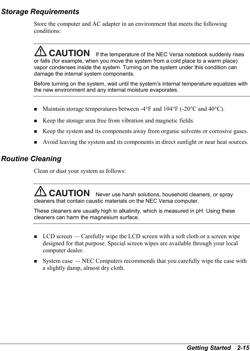Getting Started   2-15Storage RequirementsStore the computer and AC adapter in an environment that meets the followingconditions:If the temperature of the NEC Versa notebook suddenly risesor falls (for example, when you move the system from a cold place to a warm place)vapor condenses inside the system. Turning on the system under this condition candamage the internal system components.Before turning on the system, wait until the system’s internal temperature equalizes withthe new environment and any internal moisture evaporates.! Maintain storage temperatures between -4°F and 104°F (-20°C and 40°C).! Keep the storage area free from vibration and magnetic fields.! Keep the system and its components away from organic solvents or corrosive gases.! Avoid leaving the system and its components in direct sunlight or near heat sources.Routine CleaningClean or dust your system as follows:Never use harsh solutions, household cleaners, or spraycleaners that contain caustic materials on the NEC Versa computer.These cleaners are usually high in alkalinity, which is measured in pH. Using thesecleaners can harm the magnesium surface.! LCD screen — Carefully wipe the LCD screen with a soft cloth or a screen wipedesigned for that purpose. Special screen wipes are available through your localcomputer dealer.! System case — NEC Computers recommends that you carefully wipe the case witha slightly damp, almost dry cloth.