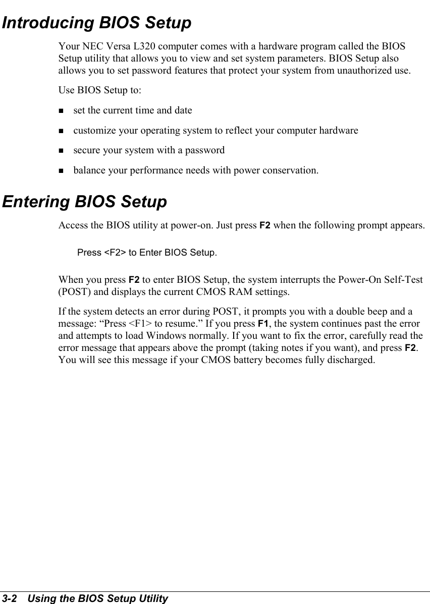 3-2   Using the BIOS Setup UtilityIntroducing BIOS SetupYour NEC Versa L320 computer comes with a hardware program called the BIOSSetup utility that allows you to view and set system parameters. BIOS Setup alsoallows you to set password features that protect your system from unauthorized use.Use BIOS Setup to:! set the current time and date! customize your operating system to reflect your computer hardware! secure your system with a password! balance your performance needs with power conservation.Entering BIOS SetupAccess the BIOS utility at power-on. Just press F2 when the following prompt appears.Press &lt;F2&gt; to Enter BIOS Setup.When you press F2 to enter BIOS Setup, the system interrupts the Power-On Self-Test(POST) and displays the current CMOS RAM settings.If the system detects an error during POST, it prompts you with a double beep and amessage: “Press &lt;F1&gt; to resume.” If you press F1, the system continues past the errorand attempts to load Windows normally. If you want to fix the error, carefully read theerror message that appears above the prompt (taking notes if you want), and press F2.You will see this message if your CMOS battery becomes fully discharged.