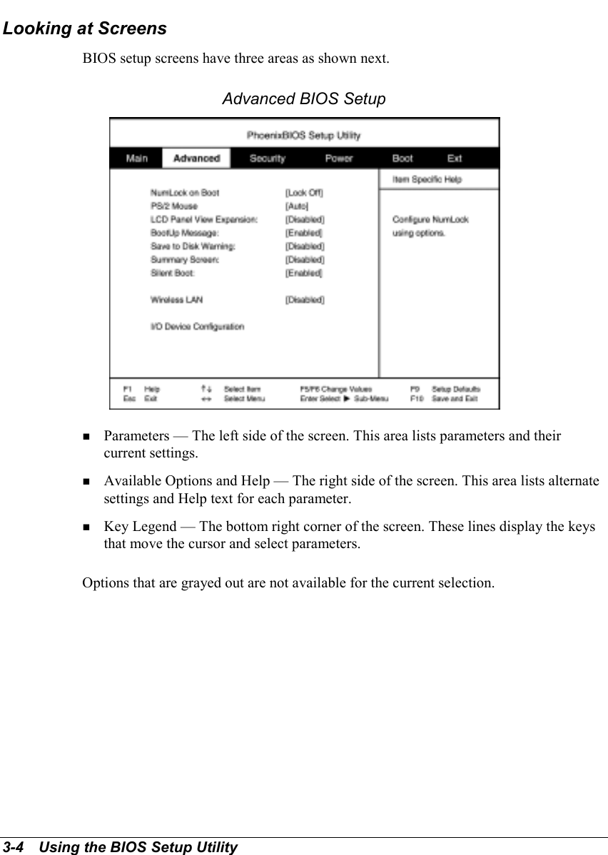 3-4   Using the BIOS Setup UtilityLooking at ScreensBIOS setup screens have three areas as shown next.Advanced BIOS Setup! Parameters — The left side of the screen. This area lists parameters and theircurrent settings.! Available Options and Help — The right side of the screen. This area lists alternatesettings and Help text for each parameter.! Key Legend — The bottom right corner of the screen. These lines display the keysthat move the cursor and select parameters.Options that are grayed out are not available for the current selection.