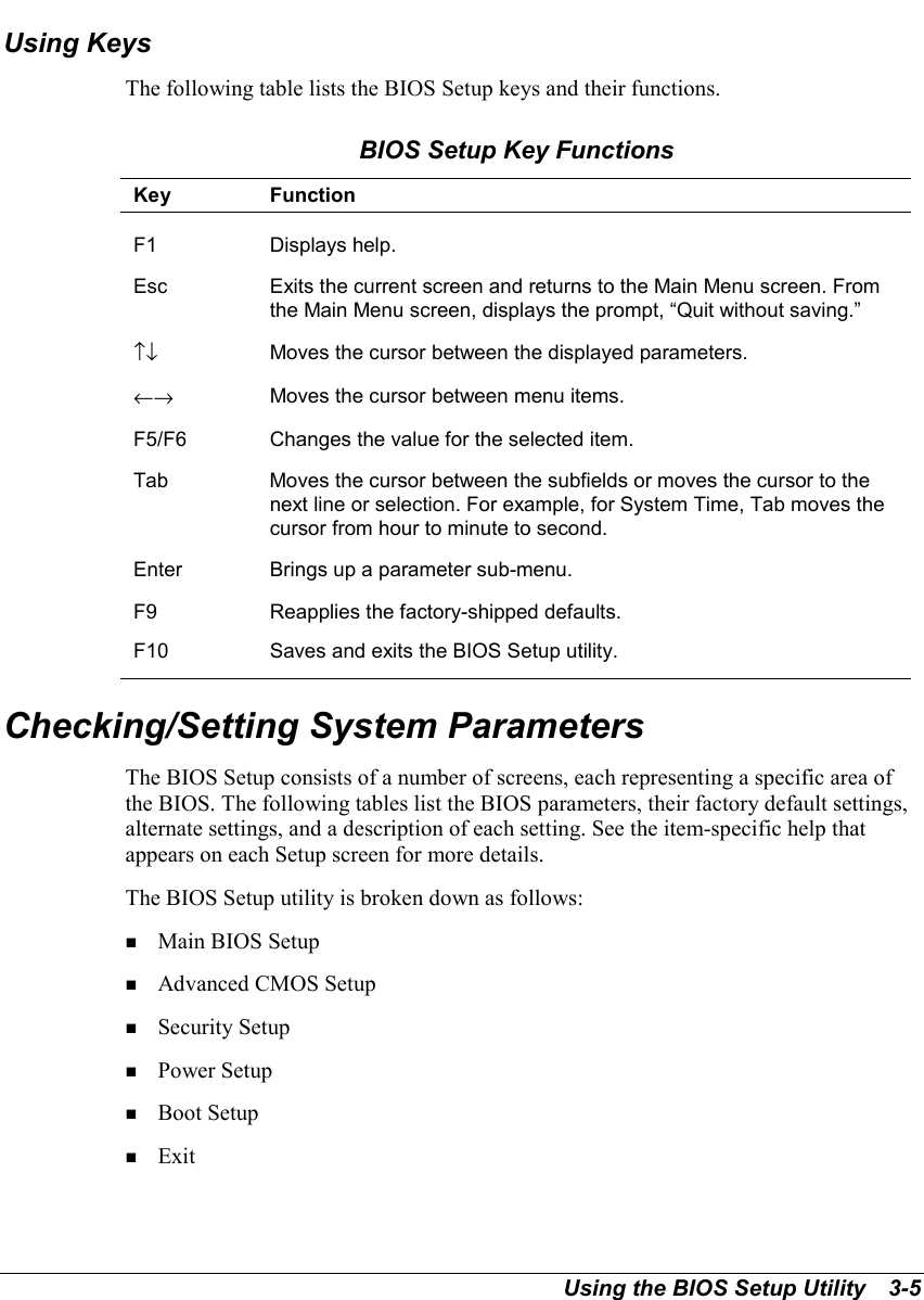 Using the BIOS Setup Utility   3-5Using KeysThe following table lists the BIOS Setup keys and their functions.BIOS Setup Key FunctionsKey FunctionF1 Displays help.Esc Exits the current screen and returns to the Main Menu screen. Fromthe Main Menu screen, displays the prompt, “Quit without saving.”↑↓ Moves the cursor between the displayed parameters.←→ Moves the cursor between menu items.F5/F6 Changes the value for the selected item.Tab Moves the cursor between the subfields or moves the cursor to thenext line or selection. For example, for System Time, Tab moves thecursor from hour to minute to second.Enter Brings up a parameter sub-menu.F9 Reapplies the factory-shipped defaults.F10 Saves and exits the BIOS Setup utility.Checking/Setting System ParametersThe BIOS Setup consists of a number of screens, each representing a specific area ofthe BIOS. The following tables list the BIOS parameters, their factory default settings,alternate settings, and a description of each setting. See the item-specific help thatappears on each Setup screen for more details.The BIOS Setup utility is broken down as follows:! Main BIOS Setup! Advanced CMOS Setup! Security Setup! Power Setup! Boot Setup! Exit