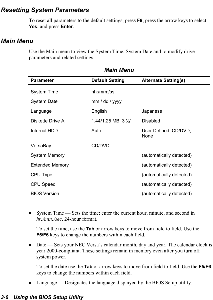 3-6   Using the BIOS Setup UtilityResetting System ParametersTo reset all parameters to the default settings, press F9, press the arrow keys to selectYes, and press Enter.Main MenuUse the Main menu to view the System Time, System Date and to modify driveparameters and related settings.Main MenuParameter Default Setting Alternate Setting(s)System Time hh:/mm:/ssSystem Date mm / dd / yyyyLanguage English JapaneseDiskette Drive A 1.44/1.25 MB, 3 ½” DisabledInternal HDD Auto User Defined, CD/DVD,NoneVersaBay CD/DVDSystem Memory (automatically detected)Extended Memory (automatically detected)CPU Type (automatically detected)CPU Speed (automatically detected)BIOS Version (automatically detected)! System Time — Sets the time; enter the current hour, minute, and second inhr:/min:/sec, 24-hour format.To set the time, use the Tab or arrow keys to move from field to field. Use theF5/F6 keys to change the numbers within each field.! Date — Sets your NEC Versa’s calendar month, day and year. The calendar clock isyear 2000-compliant. These settings remain in memory even after you turn offsystem power.To set the date use the Tab or arrow keys to move from field to field. Use the F5/F6keys to change the numbers within each field.! Language — Designates the language displayed by the BIOS Setup utility.
