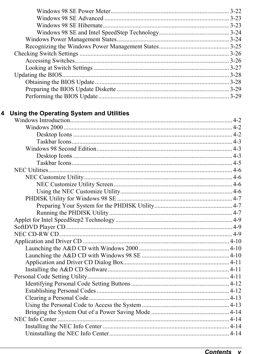 Contents   vWindows 98 SE Power Meter............................................................................ 3-22Windows 98 SE Advanced ................................................................................ 3-23Windows 98 SE Hibernate................................................................................. 3-23Windows 98 SE and Intel SpeedStep Technology............................................. 3-24Windows Power Management States........................................................................ 3-24Recognizing the Windows Power Management States............................................. 3-25Checking Switch Settings ................................................................................................ 3-26Accessing Switches................................................................................................... 3-26Looking at Switch Settings ....................................................................................... 3-27Updating the BIOS........................................................................................................... 3-28Obtaining the BIOS Update...................................................................................... 3-28Preparing the BIOS Update Diskette ........................................................................ 3-29Performing the BIOS Update.................................................................................... 3-294 Using the Operating System and UtilitiesWindows Introduction........................................................................................................ 4-2Windows 2000 ............................................................................................................ 4-2Desktop Icons ...................................................................................................... 4-2Taskbar Icons....................................................................................................... 4-3Windows 98 Second Edition....................................................................................... 4-3Desktop Icons ...................................................................................................... 4-3Taskbar Icons....................................................................................................... 4-5NEC Utilities...................................................................................................................... 4-6NEC Customize Utility............................................................................................... 4-6NEC Customize Utility Screen ............................................................................ 4-6Using the NEC Customize Utility........................................................................ 4-6PHDISK Utility for Windows 98 SE .......................................................................... 4-7Preparing Your System for the PHDISK Utility.................................................. 4-7Running the PHDISK Utility............................................................................... 4-7Applet for Intel SpeedStep2 Technology ........................................................................... 4-9SoftDVD Player CD........................................................................................................... 4-9NEC CD-RW CD............................................................................................................... 4-9Application and Driver CD .............................................................................................. 4-10Launching the A&amp;D CD with Windows 2000.......................................................... 4-10Launching the A&amp;D CD with Windows 98 SE ........................................................ 4-10Application and Driver CD Dialog Box.................................................................... 4-11Installing the A&amp;D CD Software.............................................................................. 4-11Personal Code Setting Utility........................................................................................... 4-11Identifying Personal Code Setting Buttons ............................................................... 4-12Establishing Personal Codes ..................................................................................... 4-12Clearing a Personal Code.......................................................................................... 4-13Using the Personal Code to Access the System ........................................................ 4-13Bringing the System Out of a Power Saving Mode .................................................. 4-14NEC Info Center .............................................................................................................. 4-14Installing the NEC Info Center ................................................................................. 4-14Uninstalling the NEC Info Center............................................................................. 4-14