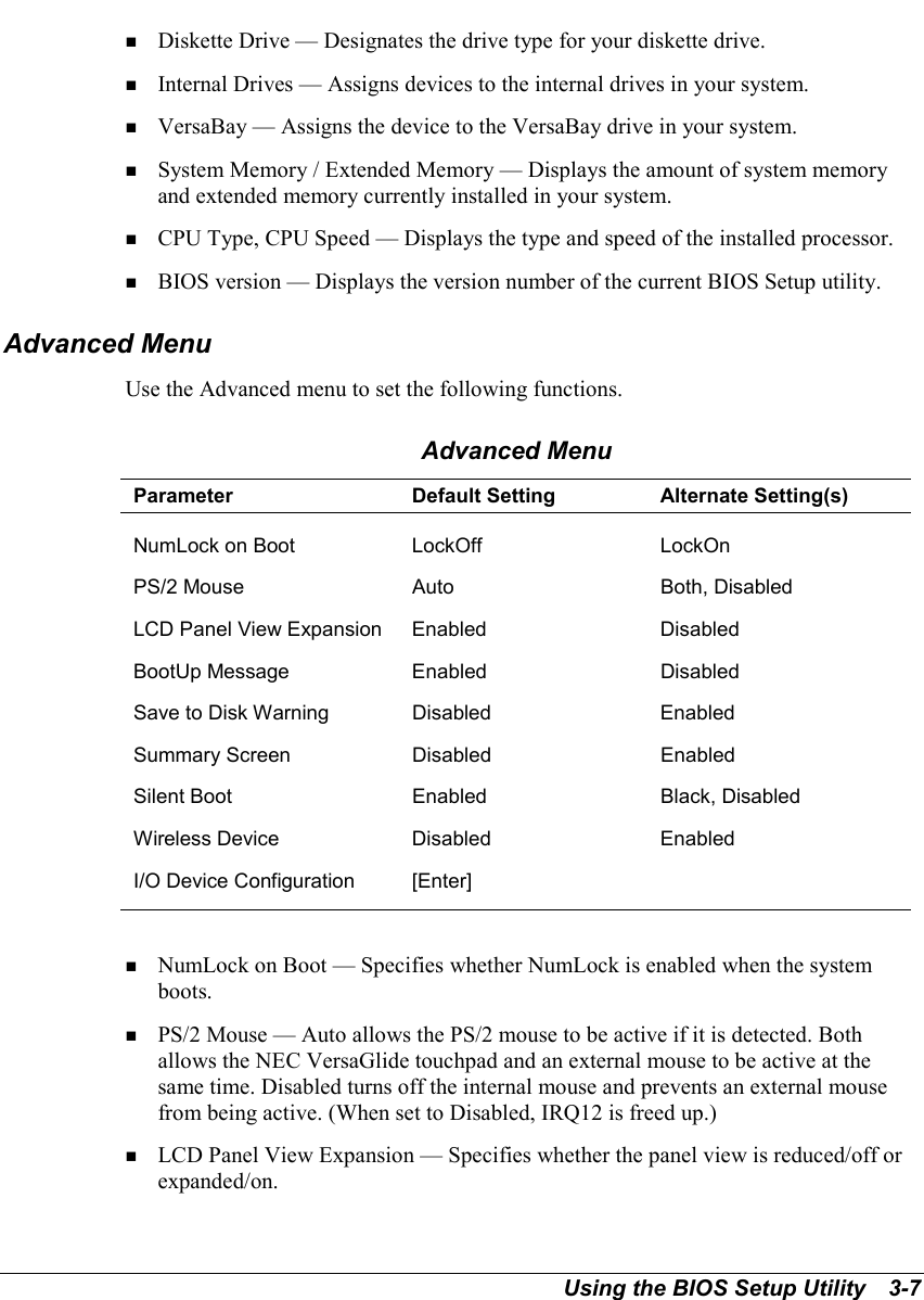 Using the BIOS Setup Utility   3-7! Diskette Drive — Designates the drive type for your diskette drive.! Internal Drives — Assigns devices to the internal drives in your system.! VersaBay — Assigns the device to the VersaBay drive in your system.! System Memory / Extended Memory — Displays the amount of system memoryand extended memory currently installed in your system.! CPU Type, CPU Speed — Displays the type and speed of the installed processor.! BIOS version — Displays the version number of the current BIOS Setup utility.Advanced MenuUse the Advanced menu to set the following functions.Advanced MenuParameter Default Setting Alternate Setting(s)NumLock on Boot LockOff LockOnPS/2 Mouse Auto Both, DisabledLCD Panel View Expansion Enabled DisabledBootUp Message Enabled DisabledSave to Disk Warning Disabled EnabledSummary Screen Disabled EnabledSilent Boot Enabled Black, DisabledWireless Device Disabled EnabledI/O Device Configuration [Enter]! NumLock on Boot — Specifies whether NumLock is enabled when the systemboots.! PS/2 Mouse — Auto allows the PS/2 mouse to be active if it is detected. Bothallows the NEC VersaGlide touchpad and an external mouse to be active at thesame time. Disabled turns off the internal mouse and prevents an external mousefrom being active. (When set to Disabled, IRQ12 is freed up.)! LCD Panel View Expansion — Specifies whether the panel view is reduced/off orexpanded/on.