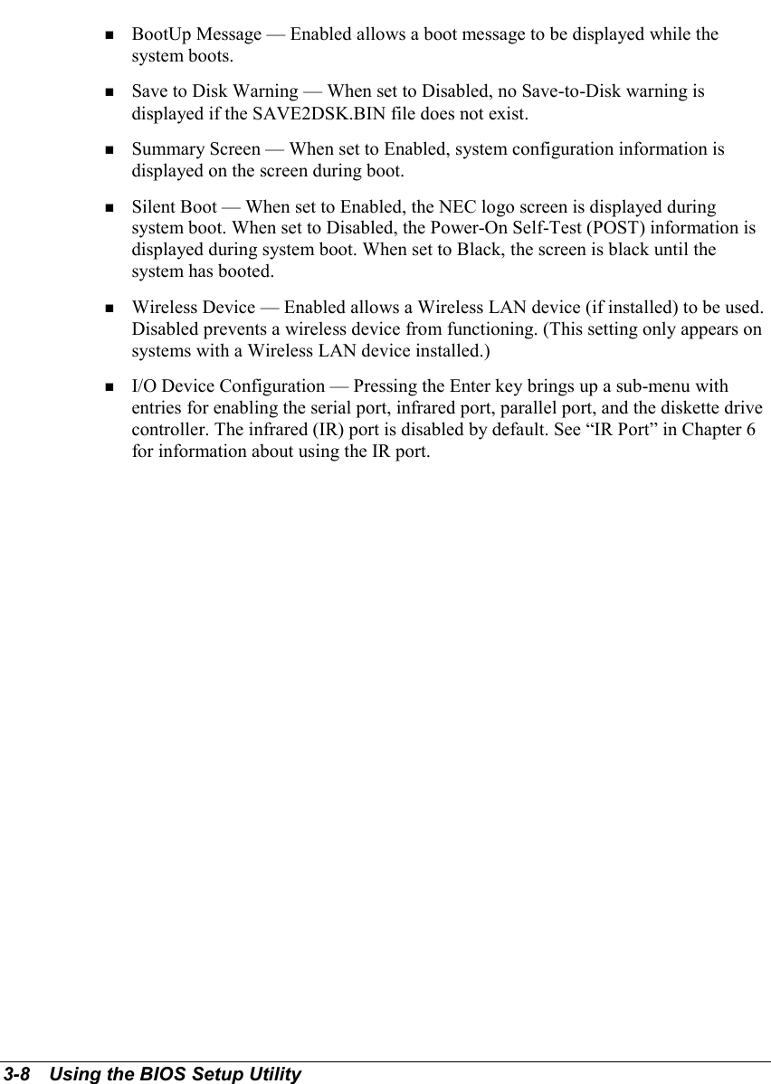 3-8   Using the BIOS Setup Utility! BootUp Message — Enabled allows a boot message to be displayed while thesystem boots.! Save to Disk Warning — When set to Disabled, no Save-to-Disk warning isdisplayed if the SAVE2DSK.BIN file does not exist.! Summary Screen — When set to Enabled, system configuration information isdisplayed on the screen during boot.! Silent Boot — When set to Enabled, the NEC logo screen is displayed duringsystem boot. When set to Disabled, the Power-On Self-Test (POST) information isdisplayed during system boot. When set to Black, the screen is black until thesystem has booted.! Wireless Device — Enabled allows a Wireless LAN device (if installed) to be used.Disabled prevents a wireless device from functioning. (This setting only appears onsystems with a Wireless LAN device installed.)! I/O Device Configuration — Pressing the Enter key brings up a sub-menu withentries for enabling the serial port, infrared port, parallel port, and the diskette drivecontroller. The infrared (IR) port is disabled by default. See “IR Port” in Chapter 6for information about using the IR port.
