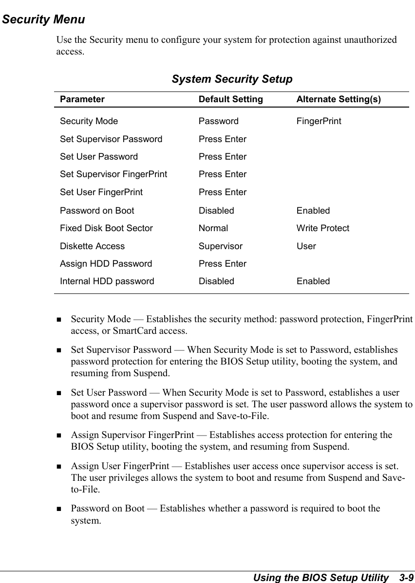 Using the BIOS Setup Utility   3-9Security MenuUse the Security menu to configure your system for protection against unauthorizedaccess.System Security SetupParameter Default Setting Alternate Setting(s)Security Mode Password FingerPrintSet Supervisor Password Press EnterSet User Password Press EnterSet Supervisor FingerPrint Press EnterSet User FingerPrint Press EnterPassword on Boot Disabled EnabledFixed Disk Boot Sector Normal Write ProtectDiskette Access Supervisor UserAssign HDD Password Press EnterInternal HDD password Disabled Enabled! Security Mode — Establishes the security method: password protection, FingerPrintaccess, or SmartCard access.! Set Supervisor Password — When Security Mode is set to Password, establishespassword protection for entering the BIOS Setup utility, booting the system, andresuming from Suspend.! Set User Password — When Security Mode is set to Password, establishes a userpassword once a supervisor password is set. The user password allows the system toboot and resume from Suspend and Save-to-File.! Assign Supervisor FingerPrint — Establishes access protection for entering theBIOS Setup utility, booting the system, and resuming from Suspend.! Assign User FingerPrint — Establishes user access once supervisor access is set.The user privileges allows the system to boot and resume from Suspend and Save-to-File.! Password on Boot — Establishes whether a password is required to boot thesystem.