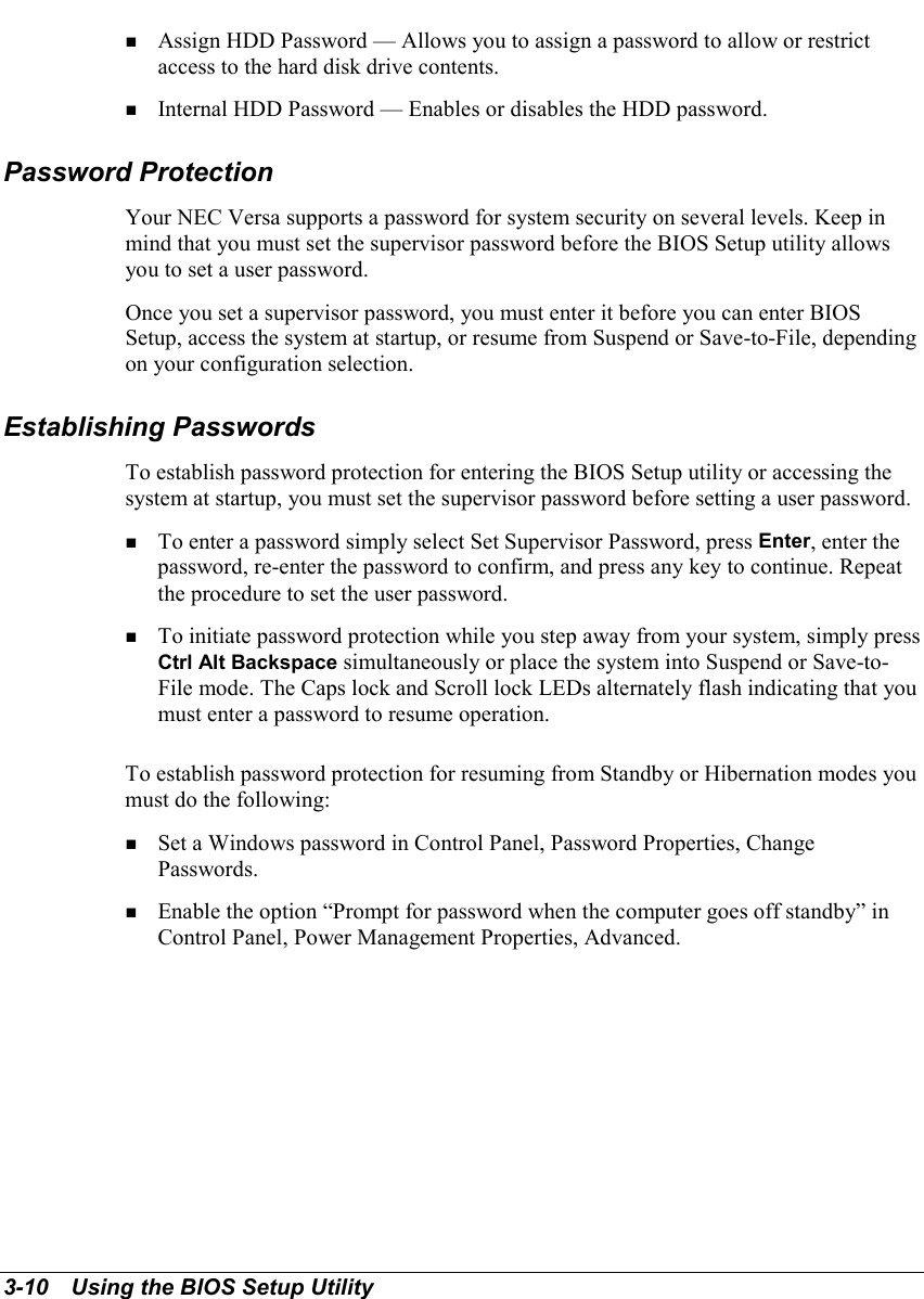 3-10   Using the BIOS Setup Utility! Assign HDD Password — Allows you to assign a password to allow or restrictaccess to the hard disk drive contents.! Internal HDD Password — Enables or disables the HDD password.Password ProtectionYour NEC Versa supports a password for system security on several levels. Keep inmind that you must set the supervisor password before the BIOS Setup utility allowsyou to set a user password.Once you set a supervisor password, you must enter it before you can enter BIOSSetup, access the system at startup, or resume from Suspend or Save-to-File, dependingon your configuration selection.Establishing PasswordsTo establish password protection for entering the BIOS Setup utility or accessing thesystem at startup, you must set the supervisor password before setting a user password.! To enter a password simply select Set Supervisor Password, press Enter, enter thepassword, re-enter the password to confirm, and press any key to continue. Repeatthe procedure to set the user password.! To initiate password protection while you step away from your system, simply pressCtrl Alt Backspace simultaneously or place the system into Suspend or Save-to-File mode. The Caps lock and Scroll lock LEDs alternately flash indicating that youmust enter a password to resume operation.To establish password protection for resuming from Standby or Hibernation modes youmust do the following:! Set a Windows password in Control Panel, Password Properties, ChangePasswords.! Enable the option “Prompt for password when the computer goes off standby” inControl Panel, Power Management Properties, Advanced.