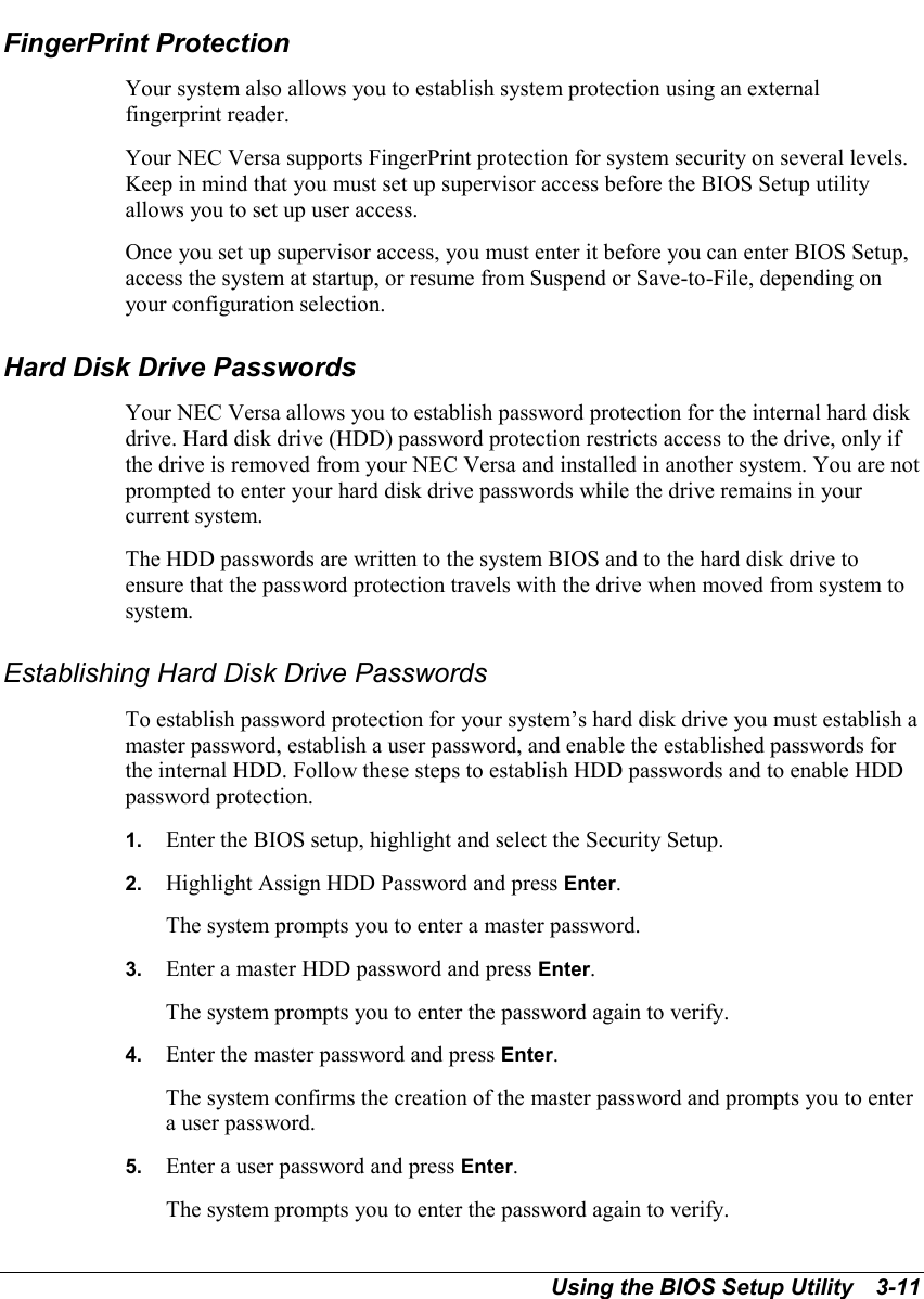 Using the BIOS Setup Utility   3-11FingerPrint ProtectionYour system also allows you to establish system protection using an externalfingerprint reader.Your NEC Versa supports FingerPrint protection for system security on several levels.Keep in mind that you must set up supervisor access before the BIOS Setup utilityallows you to set up user access.Once you set up supervisor access, you must enter it before you can enter BIOS Setup,access the system at startup, or resume from Suspend or Save-to-File, depending onyour configuration selection.Hard Disk Drive PasswordsYour NEC Versa allows you to establish password protection for the internal hard diskdrive. Hard disk drive (HDD) password protection restricts access to the drive, only ifthe drive is removed from your NEC Versa and installed in another system. You are notprompted to enter your hard disk drive passwords while the drive remains in yourcurrent system.The HDD passwords are written to the system BIOS and to the hard disk drive toensure that the password protection travels with the drive when moved from system tosystem.Establishing Hard Disk Drive PasswordsTo establish password protection for your system’s hard disk drive you must establish amaster password, establish a user password, and enable the established passwords forthe internal HDD. Follow these steps to establish HDD passwords and to enable HDDpassword protection.1.  Enter the BIOS setup, highlight and select the Security Setup.2.  Highlight Assign HDD Password and press Enter.The system prompts you to enter a master password.3.  Enter a master HDD password and press Enter.The system prompts you to enter the password again to verify.4.  Enter the master password and press Enter.The system confirms the creation of the master password and prompts you to entera user password.5.  Enter a user password and press Enter.The system prompts you to enter the password again to verify.