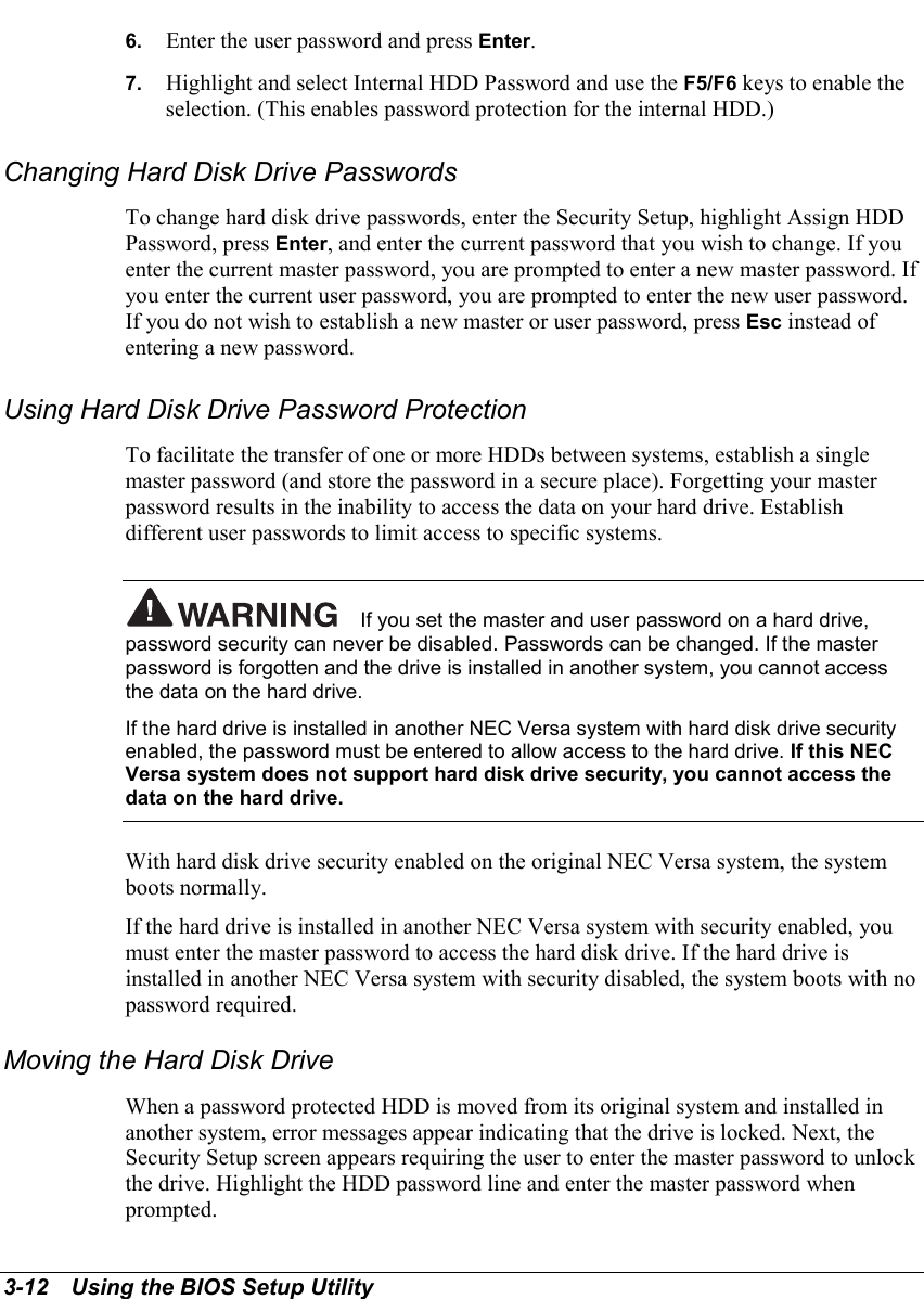 3-12   Using the BIOS Setup Utility6.  Enter the user password and press Enter.7.  Highlight and select Internal HDD Password and use the F5/F6 keys to enable theselection. (This enables password protection for the internal HDD.)Changing Hard Disk Drive PasswordsTo change hard disk drive passwords, enter the Security Setup, highlight Assign HDDPassword, press Enter, and enter the current password that you wish to change. If youenter the current master password, you are prompted to enter a new master password. Ifyou enter the current user password, you are prompted to enter the new user password.If you do not wish to establish a new master or user password, press Esc instead ofentering a new password.Using Hard Disk Drive Password ProtectionTo facilitate the transfer of one or more HDDs between systems, establish a singlemaster password (and store the password in a secure place). Forgetting your masterpassword results in the inability to access the data on your hard drive. Establishdifferent user passwords to limit access to specific systems.If you set the master and user password on a hard drive,password security can never be disabled. Passwords can be changed. If the masterpassword is forgotten and the drive is installed in another system, you cannot accessthe data on the hard drive.If the hard drive is installed in another NEC Versa system with hard disk drive securityenabled, the password must be entered to allow access to the hard drive. If this NECVersa system does not support hard disk drive security, you cannot access thedata on the hard drive.With hard disk drive security enabled on the original NEC Versa system, the systemboots normally.If the hard drive is installed in another NEC Versa system with security enabled, youmust enter the master password to access the hard disk drive. If the hard drive isinstalled in another NEC Versa system with security disabled, the system boots with nopassword required.Moving the Hard Disk DriveWhen a password protected HDD is moved from its original system and installed inanother system, error messages appear indicating that the drive is locked. Next, theSecurity Setup screen appears requiring the user to enter the master password to unlockthe drive. Highlight the HDD password line and enter the master password whenprompted.