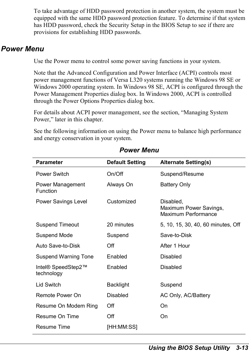 Using the BIOS Setup Utility   3-13To take advantage of HDD password protection in another system, the system must beequipped with the same HDD password protection feature. To determine if that systemhas HDD password, check the Security Setup in the BIOS Setup to see if there areprovisions for establishing HDD passwords.Power MenuUse the Power menu to control some power saving functions in your system.Note that the Advanced Configuration and Power Interface (ACPI) controls mostpower management functions of Versa L320 systems running the Windows 98 SE orWindows 2000 operating system. In Windows 98 SE, ACPI is configured through thePower Management Properties dialog box. In Windows 2000, ACPI is controlledthrough the Power Options Properties dialog box.For details about ACPI power management, see the section, “Managing SystemPower,” later in this chapter.See the following information on using the Power menu to balance high performanceand energy conservation in your system.Power MenuParameter Default Setting Alternate Setting(s)Power Switch On/Off Suspend/ResumePower ManagementFunctionAlways On Battery OnlyPower Savings Level Customized Disabled,Maximum Power Savings,Maximum PerformanceSuspend Timeout 20 minutes 5, 10, 15, 30, 40, 60 minutes, OffSuspend Mode Suspend Save-to-DiskAuto Save-to-Disk Off After 1 HourSuspend Warning Tone Enabled DisabledIntel® SpeedStep2™technologyEnabled DisabledLid Switch Backlight SuspendRemote Power On Disabled AC Only, AC/BatteryResume On Modem Ring Off OnResume On Time Off OnResume Time [HH:MM:SS]