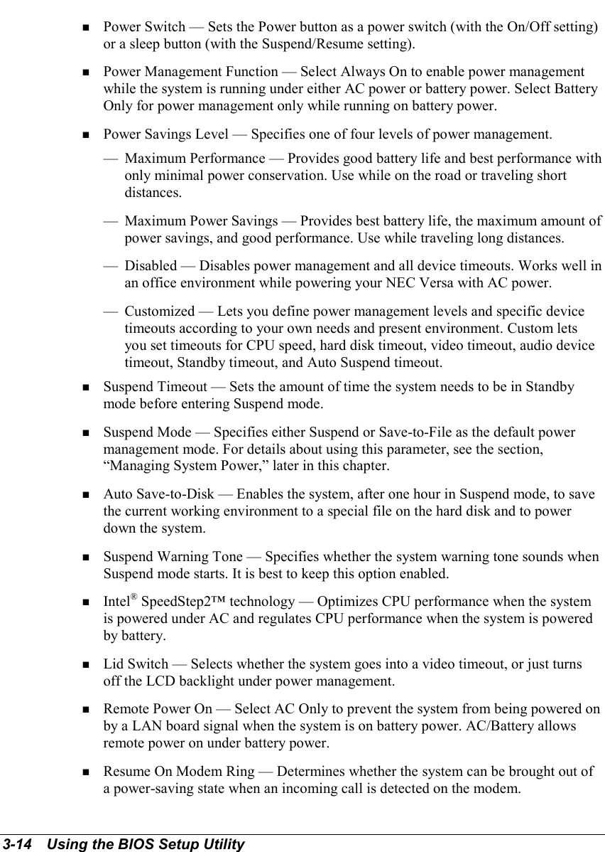 3-14   Using the BIOS Setup Utility! Power Switch — Sets the Power button as a power switch (with the On/Off setting)or a sleep button (with the Suspend/Resume setting).! Power Management Function — Select Always On to enable power managementwhile the system is running under either AC power or battery power. Select BatteryOnly for power management only while running on battery power.! Power Savings Level — Specifies one of four levels of power management.— Maximum Performance — Provides good battery life and best performance withonly minimal power conservation. Use while on the road or traveling shortdistances.— Maximum Power Savings — Provides best battery life, the maximum amount ofpower savings, and good performance. Use while traveling long distances.— Disabled — Disables power management and all device timeouts. Works well inan office environment while powering your NEC Versa with AC power.— Customized — Lets you define power management levels and specific devicetimeouts according to your own needs and present environment. Custom letsyou set timeouts for CPU speed, hard disk timeout, video timeout, audio devicetimeout, Standby timeout, and Auto Suspend timeout.! Suspend Timeout — Sets the amount of time the system needs to be in Standbymode before entering Suspend mode.! Suspend Mode — Specifies either Suspend or Save-to-File as the default powermanagement mode. For details about using this parameter, see the section,“Managing System Power,” later in this chapter.! Auto Save-to-Disk — Enables the system, after one hour in Suspend mode, to savethe current working environment to a special file on the hard disk and to powerdown the system.! Suspend Warning Tone — Specifies whether the system warning tone sounds whenSuspend mode starts. It is best to keep this option enabled.! Intel® SpeedStep2™ technology — Optimizes CPU performance when the systemis powered under AC and regulates CPU performance when the system is poweredby battery.! Lid Switch — Selects whether the system goes into a video timeout, or just turnsoff the LCD backlight under power management.! Remote Power On — Select AC Only to prevent the system from being powered onby a LAN board signal when the system is on battery power. AC/Battery allowsremote power on under battery power.! Resume On Modem Ring — Determines whether the system can be brought out ofa power-saving state when an incoming call is detected on the modem.