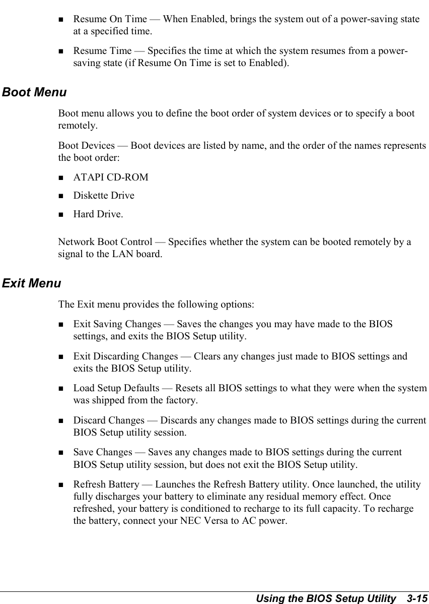 Using the BIOS Setup Utility   3-15! Resume On Time — When Enabled, brings the system out of a power-saving stateat a specified time.! Resume Time — Specifies the time at which the system resumes from a power-saving state (if Resume On Time is set to Enabled).Boot MenuBoot menu allows you to define the boot order of system devices or to specify a bootremotely.Boot Devices — Boot devices are listed by name, and the order of the names representsthe boot order:! ATAPI CD-ROM! Diskette Drive! Hard Drive.Network Boot Control — Specifies whether the system can be booted remotely by asignal to the LAN board.Exit MenuThe Exit menu provides the following options:! Exit Saving Changes — Saves the changes you may have made to the BIOSsettings, and exits the BIOS Setup utility.! Exit Discarding Changes — Clears any changes just made to BIOS settings andexits the BIOS Setup utility.! Load Setup Defaults — Resets all BIOS settings to what they were when the systemwas shipped from the factory.! Discard Changes — Discards any changes made to BIOS settings during the currentBIOS Setup utility session.! Save Changes — Saves any changes made to BIOS settings during the currentBIOS Setup utility session, but does not exit the BIOS Setup utility.! Refresh Battery — Launches the Refresh Battery utility. Once launched, the utilityfully discharges your battery to eliminate any residual memory effect. Oncerefreshed, your battery is conditioned to recharge to its full capacity. To rechargethe battery, connect your NEC Versa to AC power.