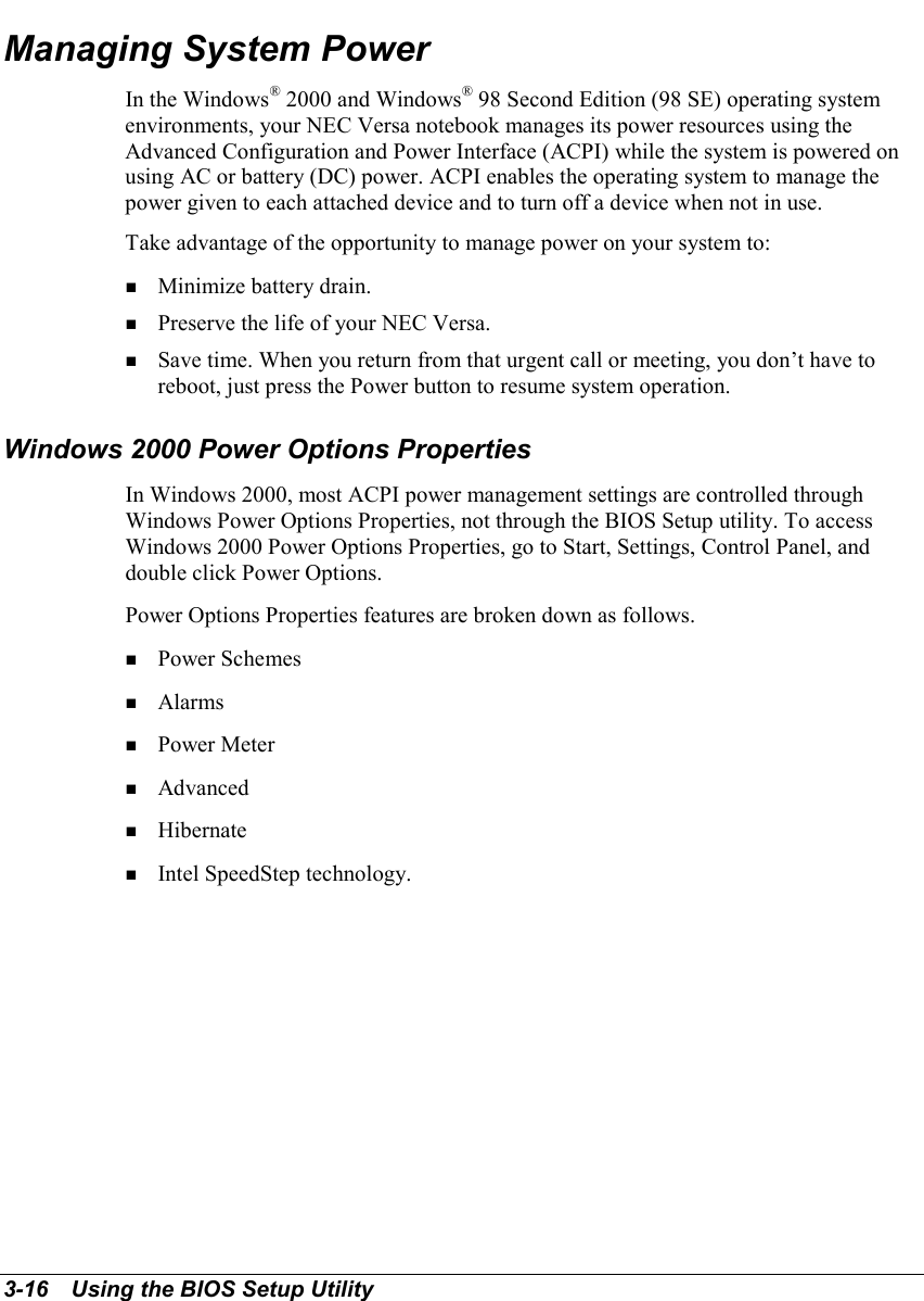 3-16   Using the BIOS Setup UtilityManaging System PowerIn the Windows® 2000 and Windows® 98 Second Edition (98 SE) operating systemenvironments, your NEC Versa notebook manages its power resources using theAdvanced Configuration and Power Interface (ACPI) while the system is powered onusing AC or battery (DC) power. ACPI enables the operating system to manage thepower given to each attached device and to turn off a device when not in use.Take advantage of the opportunity to manage power on your system to:! Minimize battery drain.! Preserve the life of your NEC Versa.! Save time. When you return from that urgent call or meeting, you don’t have toreboot, just press the Power button to resume system operation.Windows 2000 Power Options PropertiesIn Windows 2000, most ACPI power management settings are controlled throughWindows Power Options Properties, not through the BIOS Setup utility. To accessWindows 2000 Power Options Properties, go to Start, Settings, Control Panel, anddouble click Power Options.Power Options Properties features are broken down as follows.! Power Schemes! Alarms! Power Meter! Advanced! Hibernate! Intel SpeedStep technology.
