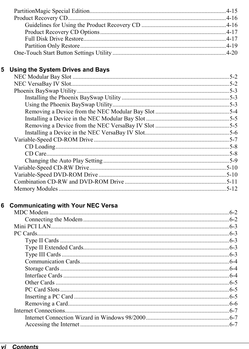 vi   ContentsPartitionMagic Special Edition.........................................................................................4-15Product Recovery CD.......................................................................................................4-16Guidelines for Using the Product Recovery CD .......................................................4-16Product Recovery CD Options..................................................................................4-17Full Disk Drive Restore.............................................................................................4-17Partition Only Restore...............................................................................................4-19One-Touch Start Button Settings Utility ..........................................................................4-205 Using the System Drives and BaysNEC Modular Bay Slot ......................................................................................................5-2NEC VersaBay IV Slot.......................................................................................................5-2Phoenix BaySwap Utility ...................................................................................................5-3Installing the Phoenix BaySwap Utility ......................................................................5-3Using the Phoenix BaySwap Utility............................................................................5-3Removing a Device from the NEC Modular Bay Slot ................................................5-4Installing a Device in the NEC Modular Bay Slot ......................................................5-5Removing a Device from the NEC VersaBay IV Slot ................................................5-5Installing a Device in the NEC VersaBay IV Slot.......................................................5-6Variable-Speed CD-ROM Drive ........................................................................................5-7CD Loading.................................................................................................................5-8CD Care.......................................................................................................................5-8Changing the Auto Play Setting ..................................................................................5-9Variable-Speed CD-RW Drive.........................................................................................5-10Variable-Speed DVD-ROM Drive ...................................................................................5-10Combination CD-RW and DVD-ROM Drive ..................................................................5-11Memory Modules .............................................................................................................5-126 Communicating with Your NEC VersaMDC Modem .....................................................................................................................6-2Connecting the Modem ...............................................................................................6-2Mini PCI LAN....................................................................................................................6-3PC Cards.............................................................................................................................6-3Type II Cards ..............................................................................................................6-3Type II Extended Cards...............................................................................................6-3Type III Cards .............................................................................................................6-3Communication Cards.................................................................................................6-4Storage Cards ..............................................................................................................6-4Interface Cards ............................................................................................................6-4Other Cards .................................................................................................................6-5PC Card Slots ..............................................................................................................6-5Inserting a PC Card .....................................................................................................6-5Removing a Card.........................................................................................................6-6Internet Connections...........................................................................................................6-7Internet Connection Wizard in Windows 98/2000......................................................6-7Accessing the Internet .................................................................................................6-7