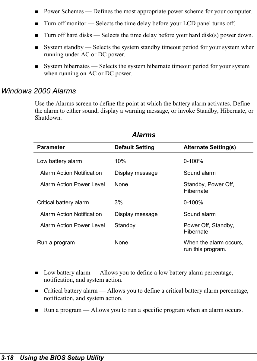 3-18   Using the BIOS Setup Utility! Power Schemes — Defines the most appropriate power scheme for your computer.! Turn off monitor — Selects the time delay before your LCD panel turns off.! Turn off hard disks — Selects the time delay before your hard disk(s) power down.! System standby — Selects the system standby timeout period for your system whenrunning under AC or DC power.! System hibernates — Selects the system hibernate timeout period for your systemwhen running on AC or DC power.Windows 2000 AlarmsUse the Alarms screen to define the point at which the battery alarm activates. Definethe alarm to either sound, display a warning message, or invoke Standby, Hibernate, orShutdown.AlarmsParameter Default Setting Alternate Setting(s)Low battery alarm 10% 0-100%  Alarm Action Notification Display message Sound alarm  Alarm Action Power Level None Standby, Power Off,HibernateCritical battery alarm 3% 0-100%  Alarm Action Notification Display message Sound alarm  Alarm Action Power Level Standby Power Off, Standby,HibernateRun a program None When the alarm occurs,run this program.! Low battery alarm — Allows you to define a low battery alarm percentage,notification, and system action.! Critical battery alarm — Allows you to define a critical battery alarm percentage,notification, and system action.! Run a program — Allows you to run a specific program when an alarm occurs.