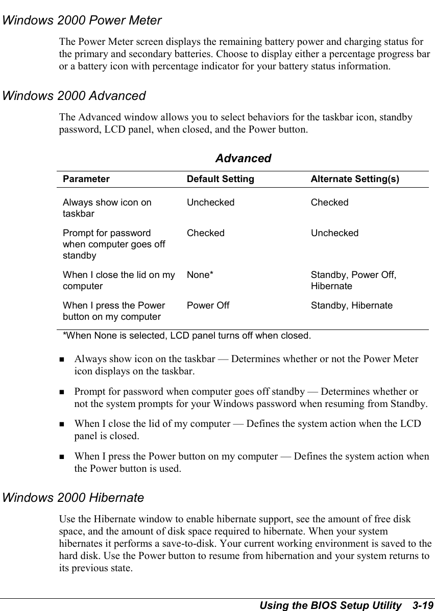 Using the BIOS Setup Utility   3-19Windows 2000 Power MeterThe Power Meter screen displays the remaining battery power and charging status forthe primary and secondary batteries. Choose to display either a percentage progress baror a battery icon with percentage indicator for your battery status information.Windows 2000 AdvancedThe Advanced window allows you to select behaviors for the taskbar icon, standbypassword, LCD panel, when closed, and the Power button.AdvancedParameter Default Setting Alternate Setting(s)Always show icon ontaskbarUnchecked CheckedPrompt for passwordwhen computer goes offstandbyChecked UncheckedWhen I close the lid on mycomputerNone* Standby, Power Off,HibernateWhen I press the Powerbutton on my computerPower Off Standby, Hibernate*When None is selected, LCD panel turns off when closed.! Always show icon on the taskbar — Determines whether or not the Power Metericon displays on the taskbar.! Prompt for password when computer goes off standby — Determines whether ornot the system prompts for your Windows password when resuming from Standby.! When I close the lid of my computer — Defines the system action when the LCDpanel is closed.! When I press the Power button on my computer — Defines the system action whenthe Power button is used.Windows 2000 HibernateUse the Hibernate window to enable hibernate support, see the amount of free diskspace, and the amount of disk space required to hibernate. When your systemhibernates it performs a save-to-disk. Your current working environment is saved to thehard disk. Use the Power button to resume from hibernation and your system returns toits previous state.