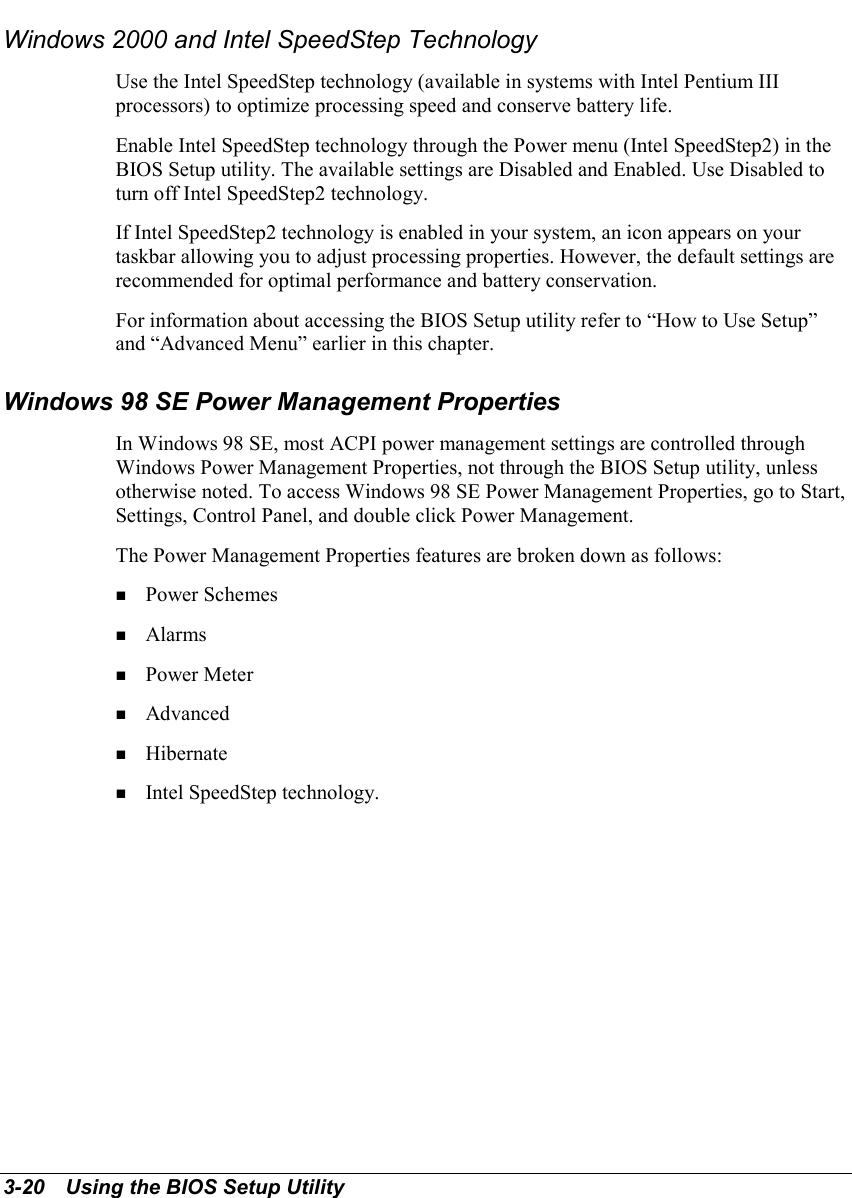 3-20   Using the BIOS Setup UtilityWindows 2000 and Intel SpeedStep TechnologyUse the Intel SpeedStep technology (available in systems with Intel Pentium IIIprocessors) to optimize processing speed and conserve battery life.Enable Intel SpeedStep technology through the Power menu (Intel SpeedStep2) in theBIOS Setup utility. The available settings are Disabled and Enabled. Use Disabled toturn off Intel SpeedStep2 technology.If Intel SpeedStep2 technology is enabled in your system, an icon appears on yourtaskbar allowing you to adjust processing properties. However, the default settings arerecommended for optimal performance and battery conservation.For information about accessing the BIOS Setup utility refer to “How to Use Setup”and “Advanced Menu” earlier in this chapter.Windows 98 SE Power Management PropertiesIn Windows 98 SE, most ACPI power management settings are controlled throughWindows Power Management Properties, not through the BIOS Setup utility, unlessotherwise noted. To access Windows 98 SE Power Management Properties, go to Start,Settings, Control Panel, and double click Power Management.The Power Management Properties features are broken down as follows:! Power Schemes! Alarms! Power Meter! Advanced! Hibernate! Intel SpeedStep technology.