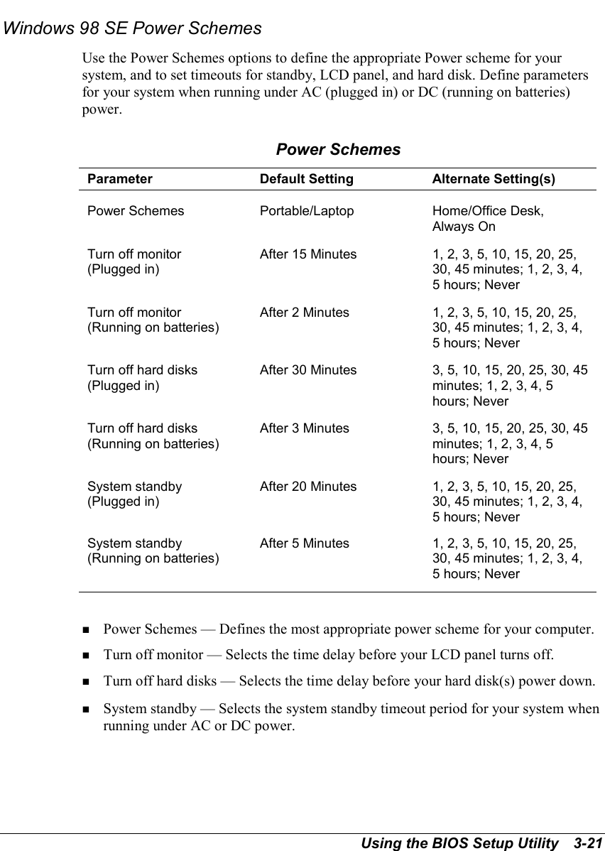 Using the BIOS Setup Utility   3-21Windows 98 SE Power SchemesUse the Power Schemes options to define the appropriate Power scheme for yoursystem, and to set timeouts for standby, LCD panel, and hard disk. Define parametersfor your system when running under AC (plugged in) or DC (running on batteries)power.Power SchemesParameter Default Setting Alternate Setting(s)Power Schemes Portable/Laptop Home/Office Desk,Always OnTurn off monitor(Plugged in)After 15 Minutes 1, 2, 3, 5, 10, 15, 20, 25,30, 45 minutes; 1, 2, 3, 4,5 hours; NeverTurn off monitor(Running on batteries)After 2 Minutes 1, 2, 3, 5, 10, 15, 20, 25,30, 45 minutes; 1, 2, 3, 4,5 hours; NeverTurn off hard disks(Plugged in)After 30 Minutes 3, 5, 10, 15, 20, 25, 30, 45minutes; 1, 2, 3, 4, 5hours; NeverTurn off hard disks(Running on batteries)After 3 Minutes 3, 5, 10, 15, 20, 25, 30, 45minutes; 1, 2, 3, 4, 5hours; NeverSystem standby(Plugged in)After 20 Minutes 1, 2, 3, 5, 10, 15, 20, 25,30, 45 minutes; 1, 2, 3, 4,5 hours; NeverSystem standby(Running on batteries)After 5 Minutes 1, 2, 3, 5, 10, 15, 20, 25,30, 45 minutes; 1, 2, 3, 4,5 hours; Never! Power Schemes — Defines the most appropriate power scheme for your computer.! Turn off monitor — Selects the time delay before your LCD panel turns off.! Turn off hard disks — Selects the time delay before your hard disk(s) power down.! System standby — Selects the system standby timeout period for your system whenrunning under AC or DC power.