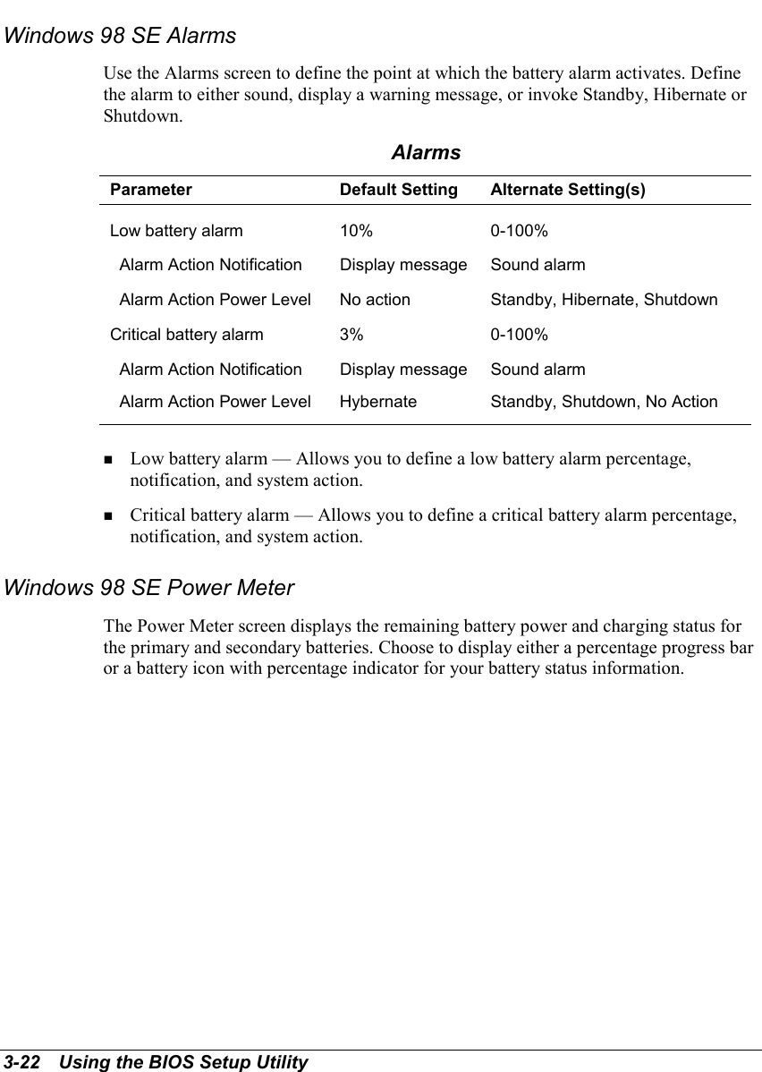 3-22   Using the BIOS Setup UtilityWindows 98 SE AlarmsUse the Alarms screen to define the point at which the battery alarm activates. Definethe alarm to either sound, display a warning message, or invoke Standby, Hibernate orShutdown.AlarmsParameter Default Setting Alternate Setting(s)Low battery alarm 10% 0-100%  Alarm Action Notification Display message Sound alarm  Alarm Action Power Level No action Standby, Hibernate, ShutdownCritical battery alarm 3% 0-100%  Alarm Action Notification Display message Sound alarm  Alarm Action Power Level Hybernate Standby, Shutdown, No Action! Low battery alarm — Allows you to define a low battery alarm percentage,notification, and system action.! Critical battery alarm — Allows you to define a critical battery alarm percentage,notification, and system action.Windows 98 SE Power MeterThe Power Meter screen displays the remaining battery power and charging status forthe primary and secondary batteries. Choose to display either a percentage progress baror a battery icon with percentage indicator for your battery status information.
