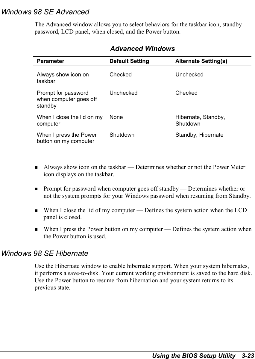 Using the BIOS Setup Utility   3-23Windows 98 SE AdvancedThe Advanced window allows you to select behaviors for the taskbar icon, standbypassword, LCD panel, when closed, and the Power button.Advanced WindowsParameter Default Setting Alternate Setting(s)Always show icon ontaskbarChecked UncheckedPrompt for passwordwhen computer goes offstandbyUnchecked CheckedWhen I close the lid on mycomputerNone Hibernate, Standby,ShutdownWhen I press the Powerbutton on my computerShutdown Standby, Hibernate! Always show icon on the taskbar — Determines whether or not the Power Metericon displays on the taskbar.! Prompt for password when computer goes off standby — Determines whether ornot the system prompts for your Windows password when resuming from Standby.! When I close the lid of my computer — Defines the system action when the LCDpanel is closed.! When I press the Power button on my computer — Defines the system action whenthe Power button is used.Windows 98 SE HibernateUse the Hibernate window to enable hibernate support. When your system hibernates,it performs a save-to-disk. Your current working environment is saved to the hard disk.Use the Power button to resume from hibernation and your system returns to itsprevious state.