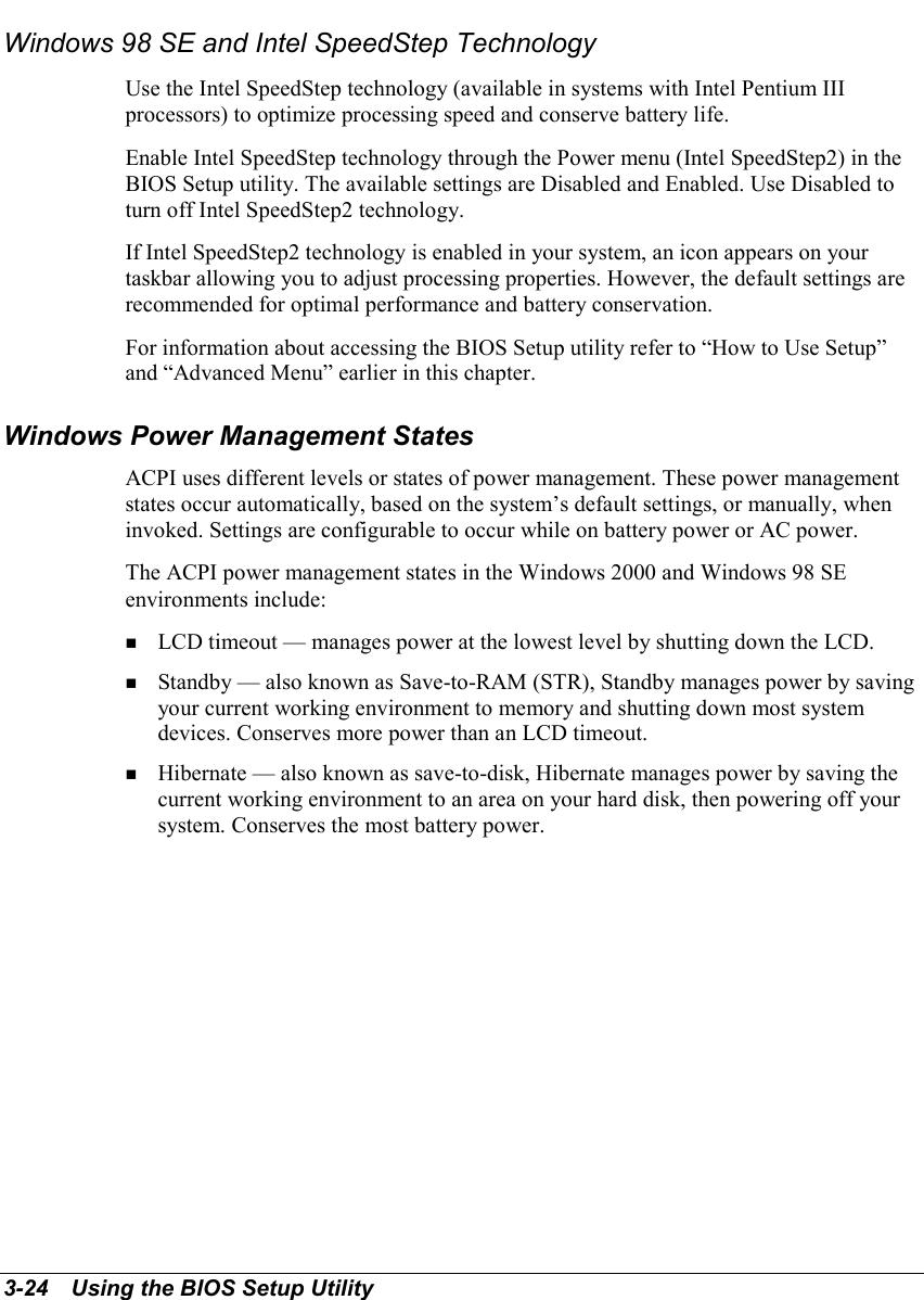 3-24   Using the BIOS Setup UtilityWindows 98 SE and Intel SpeedStep TechnologyUse the Intel SpeedStep technology (available in systems with Intel Pentium IIIprocessors) to optimize processing speed and conserve battery life.Enable Intel SpeedStep technology through the Power menu (Intel SpeedStep2) in theBIOS Setup utility. The available settings are Disabled and Enabled. Use Disabled toturn off Intel SpeedStep2 technology.If Intel SpeedStep2 technology is enabled in your system, an icon appears on yourtaskbar allowing you to adjust processing properties. However, the default settings arerecommended for optimal performance and battery conservation.For information about accessing the BIOS Setup utility refer to “How to Use Setup”and “Advanced Menu” earlier in this chapter.Windows Power Management StatesACPI uses different levels or states of power management. These power managementstates occur automatically, based on the system’s default settings, or manually, wheninvoked. Settings are configurable to occur while on battery power or AC power.The ACPI power management states in the Windows 2000 and Windows 98 SEenvironments include:! LCD timeout — manages power at the lowest level by shutting down the LCD.! Standby — also known as Save-to-RAM (STR), Standby manages power by savingyour current working environment to memory and shutting down most systemdevices. Conserves more power than an LCD timeout.! Hibernate — also known as save-to-disk, Hibernate manages power by saving thecurrent working environment to an area on your hard disk, then powering off yoursystem. Conserves the most battery power.