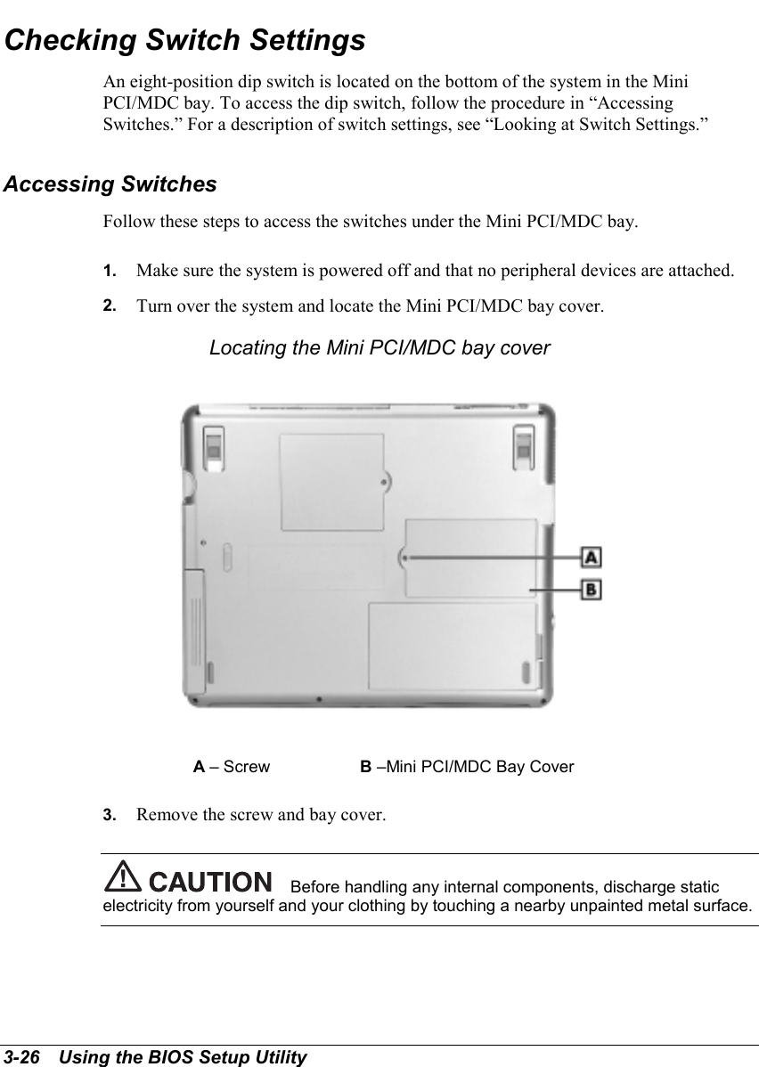 3-26   Using the BIOS Setup UtilityChecking Switch SettingsAn eight-position dip switch is located on the bottom of the system in the MiniPCI/MDC bay. To access the dip switch, follow the procedure in “AccessingSwitches.” For a description of switch settings, see “Looking at Switch Settings.”Accessing SwitchesFollow these steps to access the switches under the Mini PCI/MDC bay.1.  Make sure the system is powered off and that no peripheral devices are attached.2.  Turn over the system and locate the Mini PCI/MDC bay cover.Locating the Mini PCI/MDC bay coverA – Screw B –Mini PCI/MDC Bay Cover3.  Remove the screw and bay cover.Before handling any internal components, discharge staticelectricity from yourself and your clothing by touching a nearby unpainted metal surface.