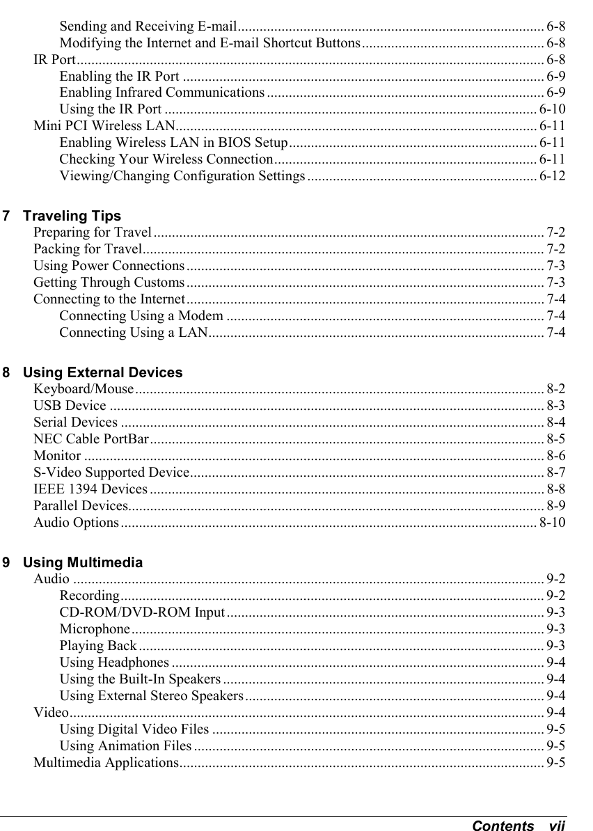 Contents   viiSending and Receiving E-mail.................................................................................... 6-8Modifying the Internet and E-mail Shortcut Buttons.................................................. 6-8IR Port................................................................................................................................ 6-8Enabling the IR Port ................................................................................................... 6-9Enabling Infrared Communications ............................................................................ 6-9Using the IR Port ...................................................................................................... 6-10Mini PCI Wireless LAN................................................................................................... 6-11Enabling Wireless LAN in BIOS Setup.................................................................... 6-11Checking Your Wireless Connection........................................................................ 6-11Viewing/Changing Configuration Settings ............................................................... 6-127 Traveling TipsPreparing for Travel........................................................................................................... 7-2Packing for Travel..............................................................................................................7-2Using Power Connections.................................................................................................. 7-3Getting Through Customs.................................................................................................. 7-3Connecting to the Internet.................................................................................................. 7-4Connecting Using a Modem ....................................................................................... 7-4Connecting Using a LAN............................................................................................ 7-48 Using External DevicesKeyboard/Mouse................................................................................................................ 8-2USB Device ....................................................................................................................... 8-3Serial Devices .................................................................................................................... 8-4NEC Cable PortBar............................................................................................................ 8-5Monitor .............................................................................................................................. 8-6S-Video Supported Device................................................................................................. 8-7IEEE 1394 Devices ............................................................................................................ 8-8Parallel Devices.................................................................................................................. 8-9Audio Options.................................................................................................................. 8-109 Using MultimediaAudio ................................................................................................................................. 9-2Recording.................................................................................................................... 9-2CD-ROM/DVD-ROM Input....................................................................................... 9-3Microphone................................................................................................................. 9-3Playing Back............................................................................................................... 9-3Using Headphones ...................................................................................................... 9-4Using the Built-In Speakers ........................................................................................ 9-4Using External Stereo Speakers.................................................................................. 9-4Video.................................................................................................................................. 9-4Using Digital Video Files ........................................................................................... 9-5Using Animation Files ................................................................................................ 9-5Multimedia Applications.................................................................................................... 9-5