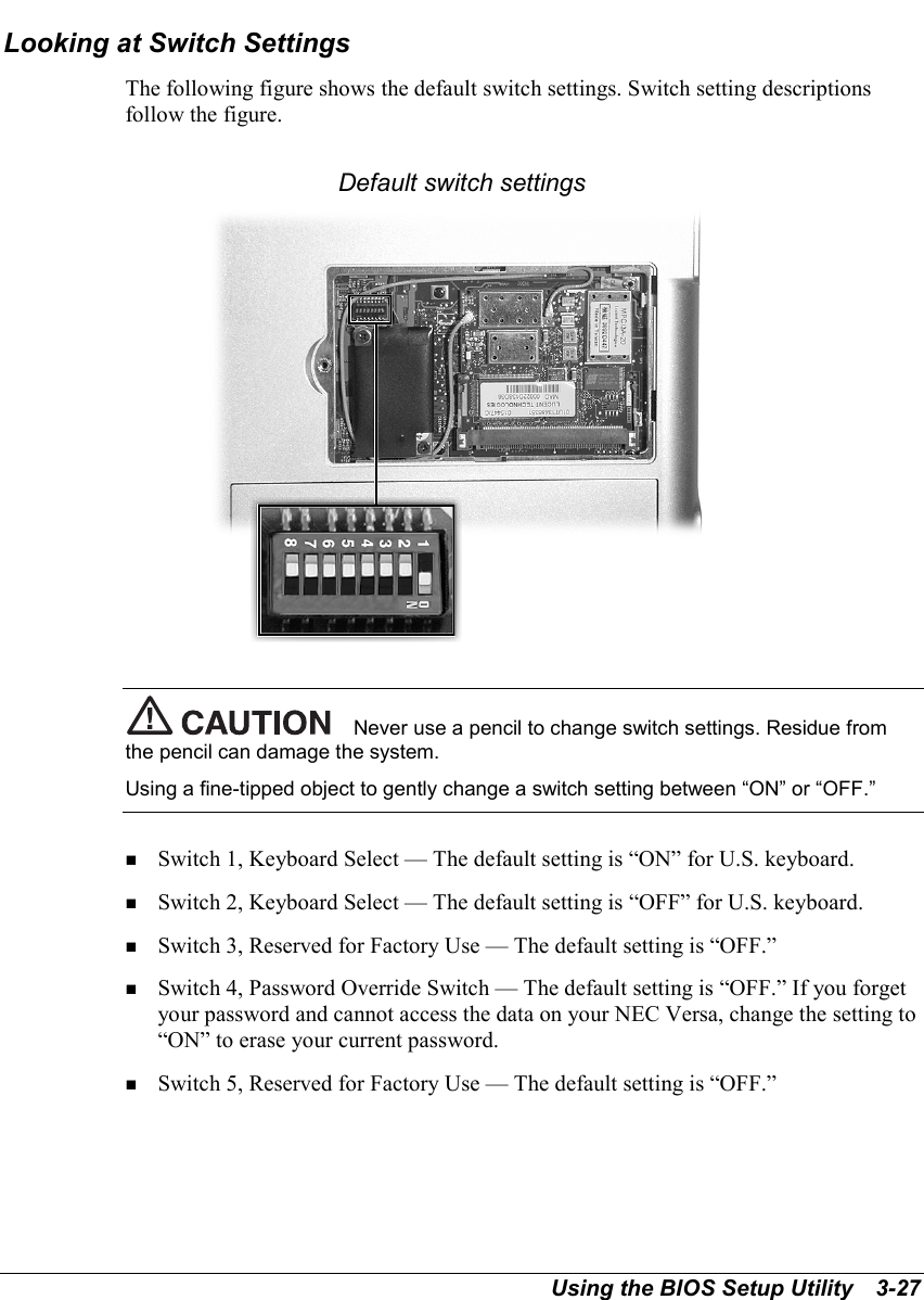 Using the BIOS Setup Utility   3-27Looking at Switch SettingsThe following figure shows the default switch settings. Switch setting descriptionsfollow the figure.Default switch settingsNever use a pencil to change switch settings. Residue fromthe pencil can damage the system.Using a fine-tipped object to gently change a switch setting between “ON” or “OFF.”! Switch 1, Keyboard Select — The default setting is “ON” for U.S. keyboard.! Switch 2, Keyboard Select — The default setting is “OFF” for U.S. keyboard.! Switch 3, Reserved for Factory Use — The default setting is “OFF.”! Switch 4, Password Override Switch — The default setting is “OFF.” If you forgetyour password and cannot access the data on your NEC Versa, change the setting to“ON” to erase your current password.! Switch 5, Reserved for Factory Use — The default setting is “OFF.”