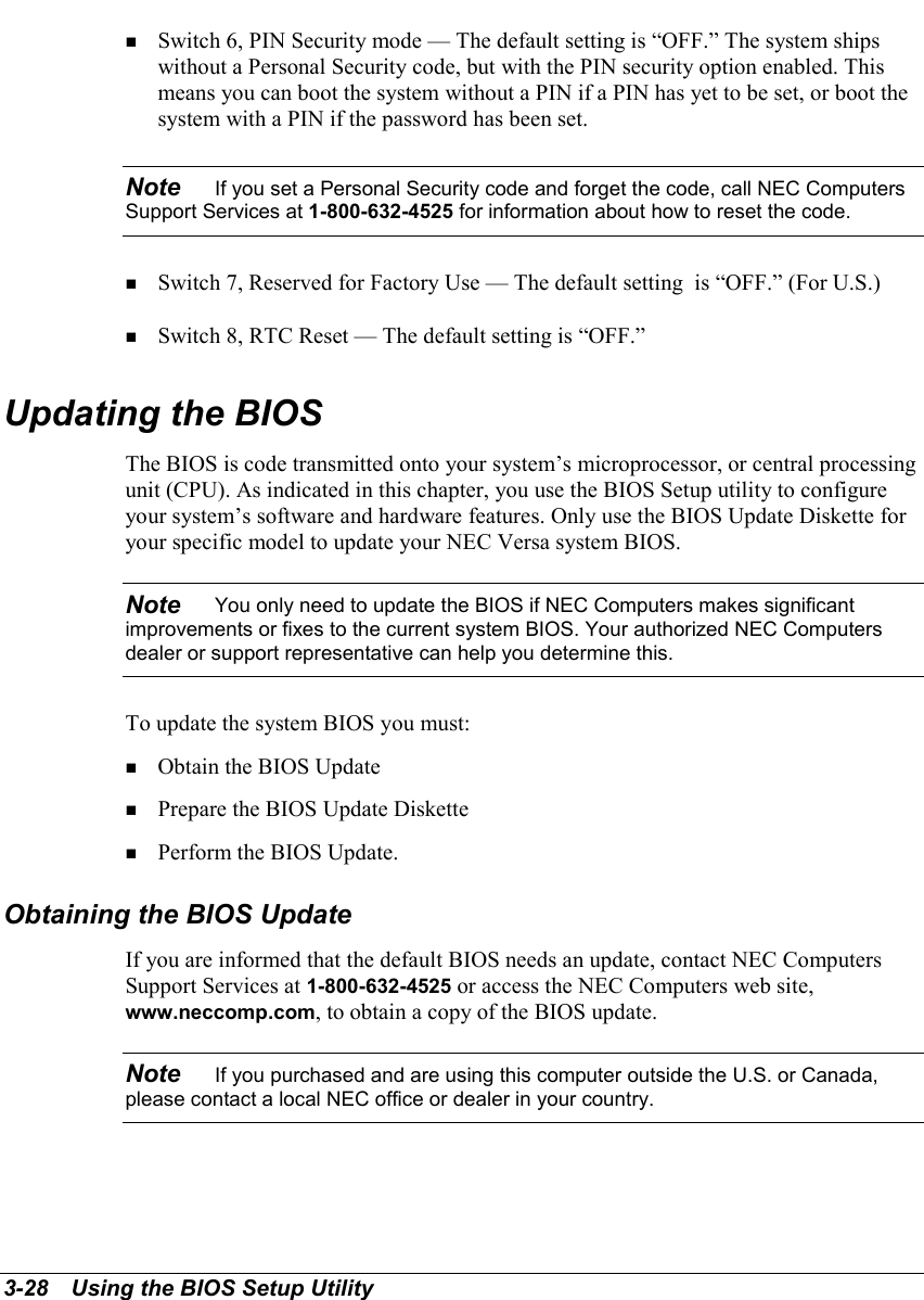 3-28   Using the BIOS Setup Utility! Switch 6, PIN Security mode — The default setting is “OFF.” The system shipswithout a Personal Security code, but with the PIN security option enabled. Thismeans you can boot the system without a PIN if a PIN has yet to be set, or boot thesystem with a PIN if the password has been set.Note    If you set a Personal Security code and forget the code, call NEC ComputersSupport Services at 1-800-632-4525 for information about how to reset the code.! Switch 7, Reserved for Factory Use — The default setting  is “OFF.” (For U.S.)! Switch 8, RTC Reset — The default setting is “OFF.”Updating the BIOSThe BIOS is code transmitted onto your system’s microprocessor, or central processingunit (CPU). As indicated in this chapter, you use the BIOS Setup utility to configureyour system’s software and hardware features. Only use the BIOS Update Diskette foryour specific model to update your NEC Versa system BIOS.Note    You only need to update the BIOS if NEC Computers makes significantimprovements or fixes to the current system BIOS. Your authorized NEC Computersdealer or support representative can help you determine this.To update the system BIOS you must:! Obtain the BIOS Update! Prepare the BIOS Update Diskette! Perform the BIOS Update.Obtaining the BIOS UpdateIf you are informed that the default BIOS needs an update, contact NEC ComputersSupport Services at 1-800-632-4525 or access the NEC Computers web site,www.neccomp.com, to obtain a copy of the BIOS update.Note    If you purchased and are using this computer outside the U.S. or Canada,please contact a local NEC office or dealer in your country.