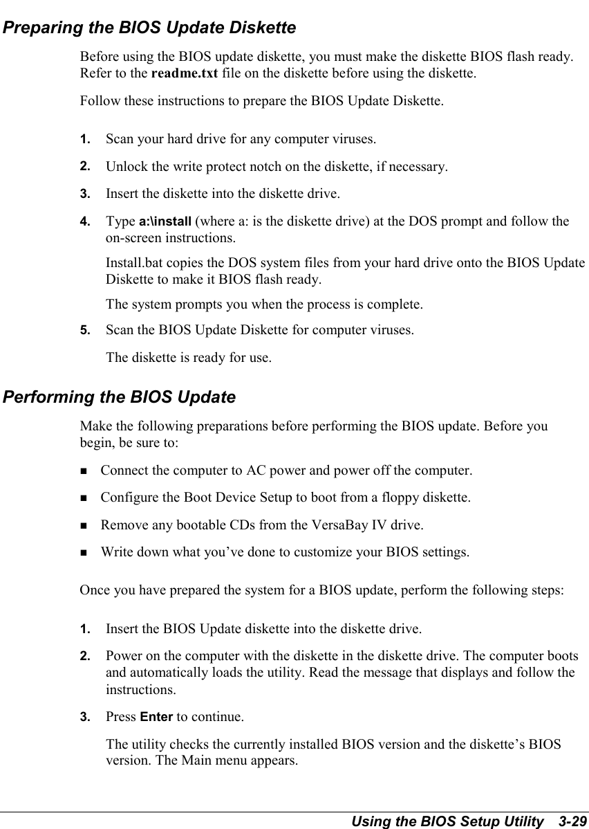 Using the BIOS Setup Utility   3-29Preparing the BIOS Update DisketteBefore using the BIOS update diskette, you must make the diskette BIOS flash ready.Refer to the readme.txt file on the diskette before using the diskette.Follow these instructions to prepare the BIOS Update Diskette.1.  Scan your hard drive for any computer viruses.2.  Unlock the write protect notch on the diskette, if necessary.3.  Insert the diskette into the diskette drive.4.  Type a:\install (where a: is the diskette drive) at the DOS prompt and follow theon-screen instructions.Install.bat copies the DOS system files from your hard drive onto the BIOS UpdateDiskette to make it BIOS flash ready.The system prompts you when the process is complete.5.  Scan the BIOS Update Diskette for computer viruses.The diskette is ready for use.Performing the BIOS UpdateMake the following preparations before performing the BIOS update. Before youbegin, be sure to:! Connect the computer to AC power and power off the computer.! Configure the Boot Device Setup to boot from a floppy diskette.! Remove any bootable CDs from the VersaBay IV drive.! Write down what you’ve done to customize your BIOS settings.Once you have prepared the system for a BIOS update, perform the following steps:1.  Insert the BIOS Update diskette into the diskette drive.2.  Power on the computer with the diskette in the diskette drive. The computer bootsand automatically loads the utility. Read the message that displays and follow theinstructions.3.  Press Enter to continue.The utility checks the currently installed BIOS version and the diskette’s BIOSversion. The Main menu appears.