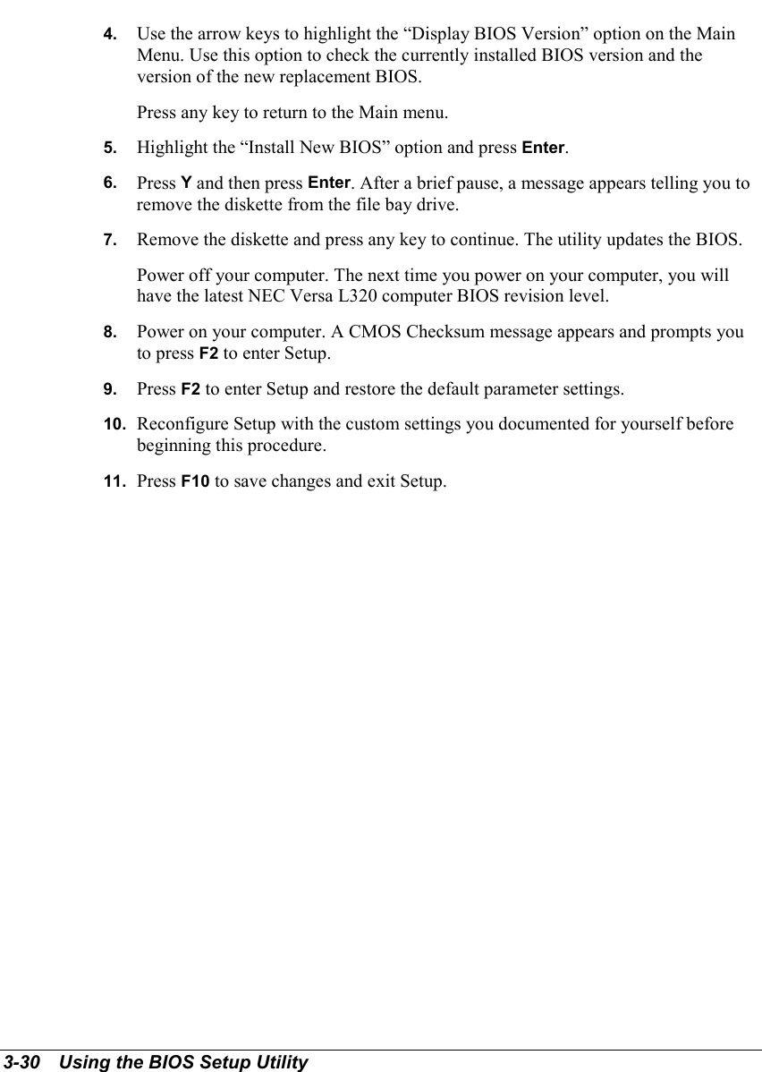 3-30   Using the BIOS Setup Utility4.  Use the arrow keys to highlight the “Display BIOS Version” option on the MainMenu. Use this option to check the currently installed BIOS version and theversion of the new replacement BIOS.Press any key to return to the Main menu.5.  Highlight the “Install New BIOS” option and press Enter.6.  Press Y and then press Enter. After a brief pause, a message appears telling you toremove the diskette from the file bay drive.7.  Remove the diskette and press any key to continue. The utility updates the BIOS.Power off your computer. The next time you power on your computer, you willhave the latest NEC Versa L320 computer BIOS revision level.8.  Power on your computer. A CMOS Checksum message appears and prompts youto press F2 to enter Setup.9.  Press F2 to enter Setup and restore the default parameter settings.10.  Reconfigure Setup with the custom settings you documented for yourself beforebeginning this procedure.11.  Press F10 to save changes and exit Setup.