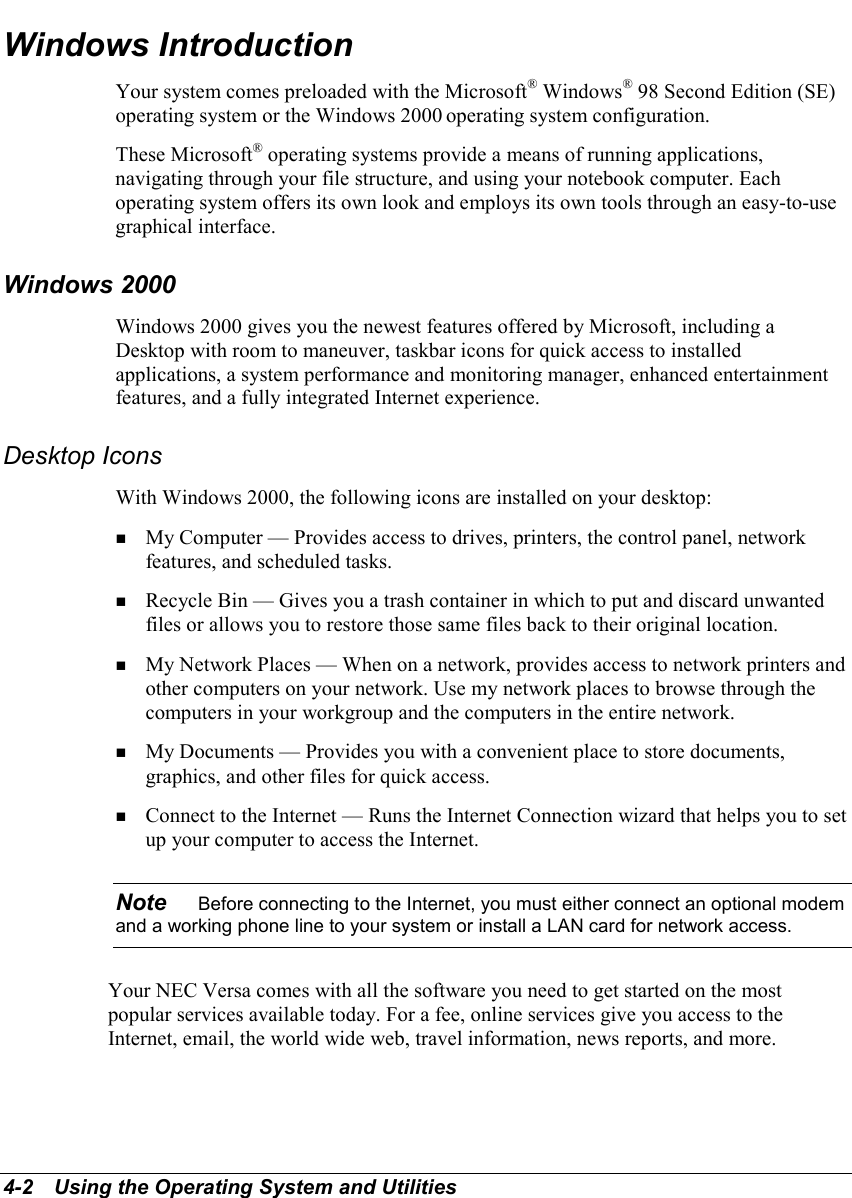 4-2   Using the Operating System and UtilitiesWindows IntroductionYour system comes preloaded with the Microsoft® Windows® 98 Second Edition (SE)operating system or the Windows 2000 operating system configuration.These Microsoft® operating systems provide a means of running applications,navigating through your file structure, and using your notebook computer. Eachoperating system offers its own look and employs its own tools through an easy-to-usegraphical interface.Windows 2000Windows 2000 gives you the newest features offered by Microsoft, including aDesktop with room to maneuver, taskbar icons for quick access to installedapplications, a system performance and monitoring manager, enhanced entertainmentfeatures, and a fully integrated Internet experience.Desktop IconsWith Windows 2000, the following icons are installed on your desktop:! My Computer — Provides access to drives, printers, the control panel, networkfeatures, and scheduled tasks.! Recycle Bin — Gives you a trash container in which to put and discard unwantedfiles or allows you to restore those same files back to their original location.! My Network Places — When on a network, provides access to network printers andother computers on your network. Use my network places to browse through thecomputers in your workgroup and the computers in the entire network.! My Documents — Provides you with a convenient place to store documents,graphics, and other files for quick access.! Connect to the Internet — Runs the Internet Connection wizard that helps you to setup your computer to access the Internet.Note    Before connecting to the Internet, you must either connect an optional modemand a working phone line to your system or install a LAN card for network access.Your NEC Versa comes with all the software you need to get started on the mostpopular services available today. For a fee, online services give you access to theInternet, email, the world wide web, travel information, news reports, and more.