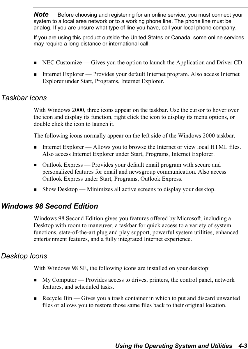 Using the Operating System and Utilities   4-3Note    Before choosing and registering for an online service, you must connect yoursystem to a local area network or to a working phone line. The phone line must beanalog. If you are unsure what type of line you have, call your local phone company.If you are using this product outside the United States or Canada, some online servicesmay require a long-distance or international call.! NEC Customize — Gives you the option to launch the Application and Driver CD.! Internet Explorer — Provides your default Internet program. Also access InternetExplorer under Start, Programs, Internet Explorer.Taskbar IconsWith Windows 2000, three icons appear on the taskbar. Use the cursor to hover overthe icon and display its function, right click the icon to display its menu options, ordouble click the icon to launch it.The following icons normally appear on the left side of the Windows 2000 taskbar.! Internet Explorer — Allows you to browse the Internet or view local HTML files.Also access Internet Explorer under Start, Programs, Internet Explorer.! Outlook Express — Provides your default email program with secure andpersonalized features for email and newsgroup communication. Also accessOutlook Express under Start, Programs, Outlook Express.! Show Desktop — Minimizes all active screens to display your desktop.Windows 98 Second EditionWindows 98 Second Edition gives you features offered by Microsoft, including aDesktop with room to maneuver, a taskbar for quick access to a variety of systemfunctions, state-of-the-art plug and play support, powerful system utilities, enhancedentertainment features, and a fully integrated Internet experience.Desktop IconsWith Windows 98 SE, the following icons are installed on your desktop:! My Computer — Provides access to drives, printers, the control panel, networkfeatures, and scheduled tasks.! Recycle Bin — Gives you a trash container in which to put and discard unwantedfiles or allows you to restore those same files back to their original location.