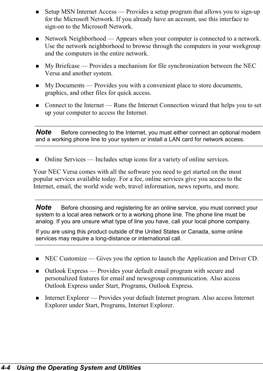 4-4   Using the Operating System and Utilities! Setup MSN Internet Access — Provides a setup program that allows you to sign-upfor the Microsoft Network. If you already have an account, use this interface tosign-on to the Microsoft Network.! Network Neighborhood — Appears when your computer is connected to a network.Use the network neighborhood to browse through the computers in your workgroupand the computers in the entire network.! My Briefcase — Provides a mechanism for file synchronization between the NECVersa and another system.! My Documents — Provides you with a convenient place to store documents,graphics, and other files for quick access.! Connect to the Internet — Runs the Internet Connection wizard that helps you to setup your computer to access the Internet.Note    Before connecting to the Internet, you must either connect an optional modemand a working phone line to your system or install a LAN card for network access.! Online Services — Includes setup icons for a variety of online services.Your NEC Versa comes with all the software you need to get started on the mostpopular services available today. For a fee, online services give you access to theInternet, email, the world wide web, travel information, news reports, and more.Note    Before choosing and registering for an online service, you must connect yoursystem to a local area network or to a working phone line. The phone line must beanalog. If you are unsure what type of line you have, call your local phone company.If you are using this product outside of the United States or Canada, some onlineservices may require a long-distance or international call.! NEC Customize — Gives you the option to launch the Application and Driver CD.! Outlook Express — Provides your default email program with secure andpersonalized features for email and newsgroup communication. Also accessOutlook Express under Start, Programs, Outlook Express.! Internet Explorer — Provides your default Internet program. Also access InternetExplorer under Start, Programs, Internet Explorer.