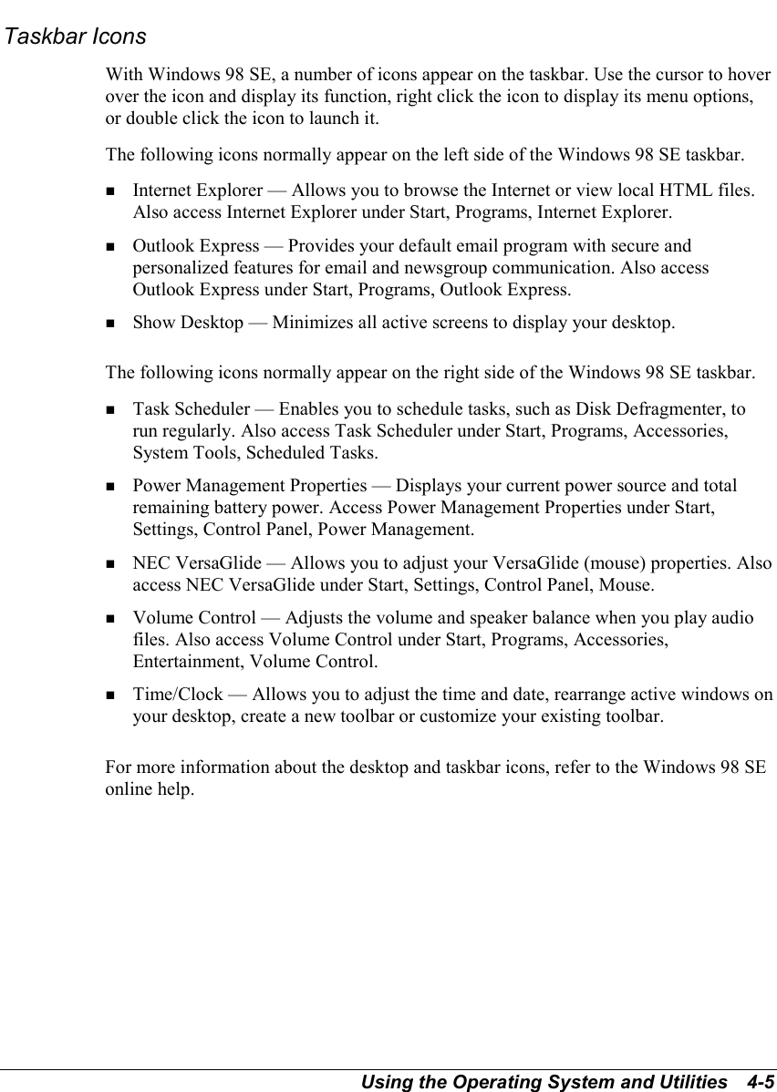 Using the Operating System and Utilities   4-5Taskbar IconsWith Windows 98 SE, a number of icons appear on the taskbar. Use the cursor to hoverover the icon and display its function, right click the icon to display its menu options,or double click the icon to launch it.The following icons normally appear on the left side of the Windows 98 SE taskbar.! Internet Explorer — Allows you to browse the Internet or view local HTML files.Also access Internet Explorer under Start, Programs, Internet Explorer.! Outlook Express — Provides your default email program with secure andpersonalized features for email and newsgroup communication. Also accessOutlook Express under Start, Programs, Outlook Express.! Show Desktop — Minimizes all active screens to display your desktop.The following icons normally appear on the right side of the Windows 98 SE taskbar.! Task Scheduler — Enables you to schedule tasks, such as Disk Defragmenter, torun regularly. Also access Task Scheduler under Start, Programs, Accessories,System Tools, Scheduled Tasks.! Power Management Properties — Displays your current power source and totalremaining battery power. Access Power Management Properties under Start,Settings, Control Panel, Power Management.! NEC VersaGlide — Allows you to adjust your VersaGlide (mouse) properties. Alsoaccess NEC VersaGlide under Start, Settings, Control Panel, Mouse.! Volume Control — Adjusts the volume and speaker balance when you play audiofiles. Also access Volume Control under Start, Programs, Accessories,Entertainment, Volume Control.! Time/Clock — Allows you to adjust the time and date, rearrange active windows onyour desktop, create a new toolbar or customize your existing toolbar.For more information about the desktop and taskbar icons, refer to the Windows 98 SEonline help.