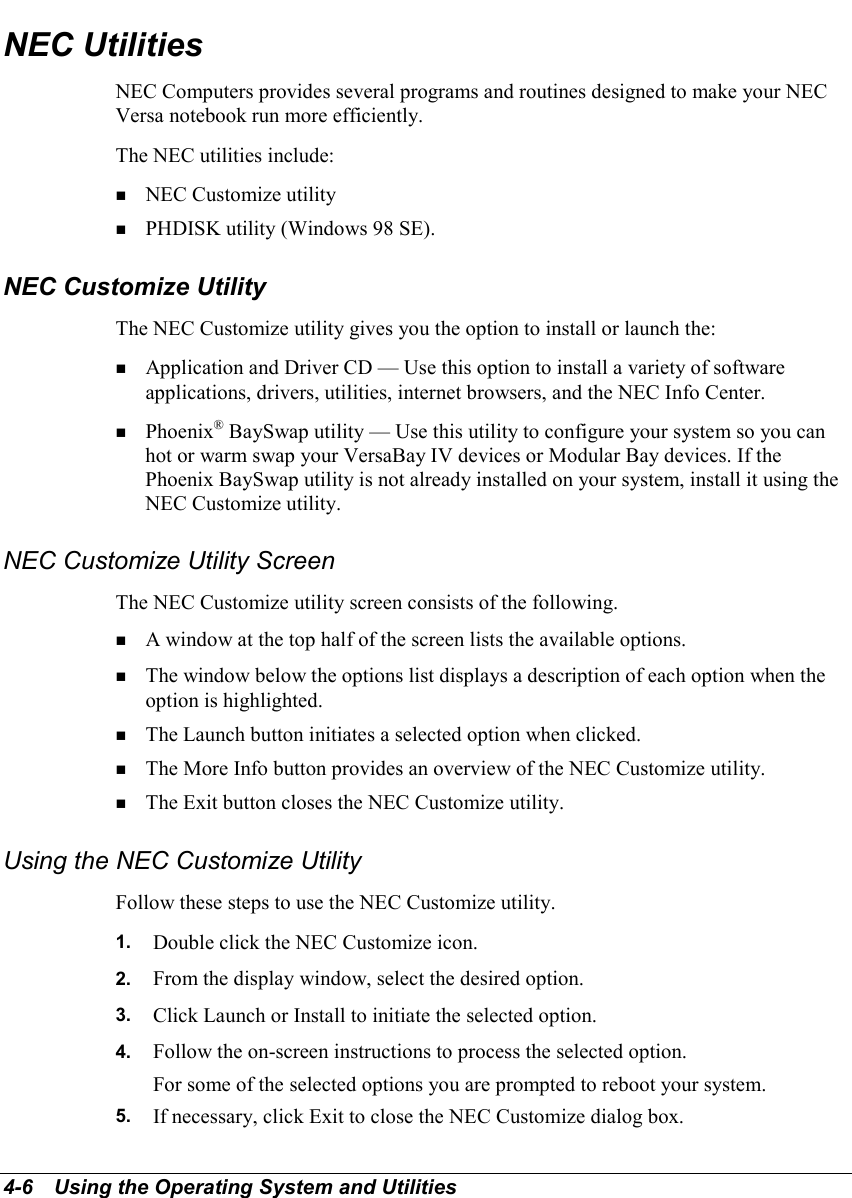 4-6   Using the Operating System and UtilitiesNEC UtilitiesNEC Computers provides several programs and routines designed to make your NECVersa notebook run more efficiently.The NEC utilities include:! NEC Customize utility! PHDISK utility (Windows 98 SE).NEC Customize UtilityThe NEC Customize utility gives you the option to install or launch the:! Application and Driver CD — Use this option to install a variety of softwareapplications, drivers, utilities, internet browsers, and the NEC Info Center.! Phoenix® BaySwap utility — Use this utility to configure your system so you canhot or warm swap your VersaBay IV devices or Modular Bay devices. If thePhoenix BaySwap utility is not already installed on your system, install it using theNEC Customize utility.NEC Customize Utility ScreenThe NEC Customize utility screen consists of the following.! A window at the top half of the screen lists the available options.! The window below the options list displays a description of each option when theoption is highlighted.! The Launch button initiates a selected option when clicked.! The More Info button provides an overview of the NEC Customize utility.! The Exit button closes the NEC Customize utility.Using the NEC Customize UtilityFollow these steps to use the NEC Customize utility.1.  Double click the NEC Customize icon.2.  From the display window, select the desired option.3.  Click Launch or Install to initiate the selected option.4.  Follow the on-screen instructions to process the selected option.For some of the selected options you are prompted to reboot your system.5.  If necessary, click Exit to close the NEC Customize dialog box.