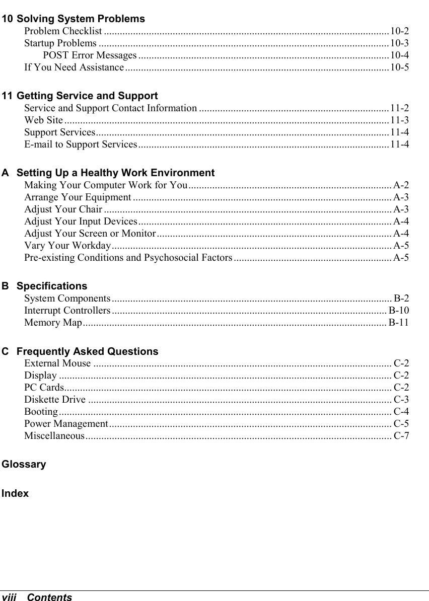 viii   Contents10 Solving System ProblemsProblem Checklist ............................................................................................................10-2Startup Problems ..............................................................................................................10-3POST Error Messages ...............................................................................................10-4If You Need Assistance....................................................................................................10-511 Getting Service and SupportService and Support Contact Information ........................................................................11-2Web Site ...........................................................................................................................11-3Support Services...............................................................................................................11-4E-mail to Support Services...............................................................................................11-4A Setting Up a Healthy Work EnvironmentMaking Your Computer Work for You.............................................................................A-2Arrange Your Equipment ..................................................................................................A-3Adjust Your Chair ............................................................................................................. A-3Adjust Your Input Devices................................................................................................A-4Adjust Your Screen or Monitor......................................................................................... A-4Vary Your Workday.......................................................................................................... A-5Pre-existing Conditions and Psychosocial Factors............................................................ A-5B SpecificationsSystem Components.......................................................................................................... B-2Interrupt Controllers........................................................................................................ B-10Memory Map................................................................................................................... B-11C Frequently Asked QuestionsExternal Mouse ................................................................................................................. C-2Display .............................................................................................................................. C-2PC Cards............................................................................................................................ C-2Diskette Drive ................................................................................................................... C-3Booting.............................................................................................................................. C-4Power Management........................................................................................................... C-5Miscellaneous.................................................................................................................... C-7GlossaryIndex