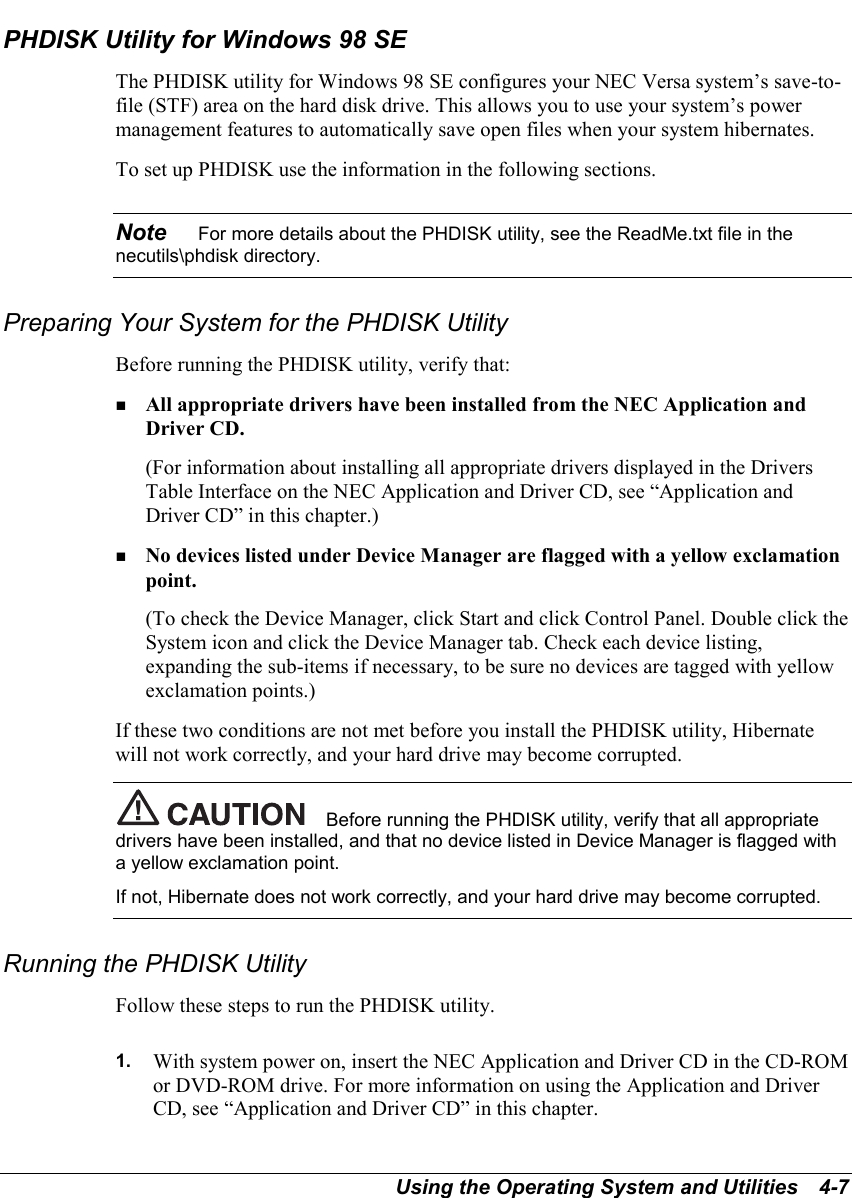 Using the Operating System and Utilities   4-7PHDISK Utility for Windows 98 SEThe PHDISK utility for Windows 98 SE configures your NEC Versa system’s save-to-file (STF) area on the hard disk drive. This allows you to use your system’s powermanagement features to automatically save open files when your system hibernates.To set up PHDISK use the information in the following sections.Note    For more details about the PHDISK utility, see the ReadMe.txt file in thenecutils\phdisk directory.Preparing Your System for the PHDISK UtilityBefore running the PHDISK utility, verify that:! All appropriate drivers have been installed from the NEC Application andDriver CD.(For information about installing all appropriate drivers displayed in the DriversTable Interface on the NEC Application and Driver CD, see “Application andDriver CD” in this chapter.)! No devices listed under Device Manager are flagged with a yellow exclamationpoint.(To check the Device Manager, click Start and click Control Panel. Double click theSystem icon and click the Device Manager tab. Check each device listing,expanding the sub-items if necessary, to be sure no devices are tagged with yellowexclamation points.)If these two conditions are not met before you install the PHDISK utility, Hibernatewill not work correctly, and your hard drive may become corrupted.Before running the PHDISK utility, verify that all appropriatedrivers have been installed, and that no device listed in Device Manager is flagged witha yellow exclamation point.If not, Hibernate does not work correctly, and your hard drive may become corrupted.Running the PHDISK UtilityFollow these steps to run the PHDISK utility.1.  With system power on, insert the NEC Application and Driver CD in the CD-ROMor DVD-ROM drive. For more information on using the Application and DriverCD, see “Application and Driver CD” in this chapter.