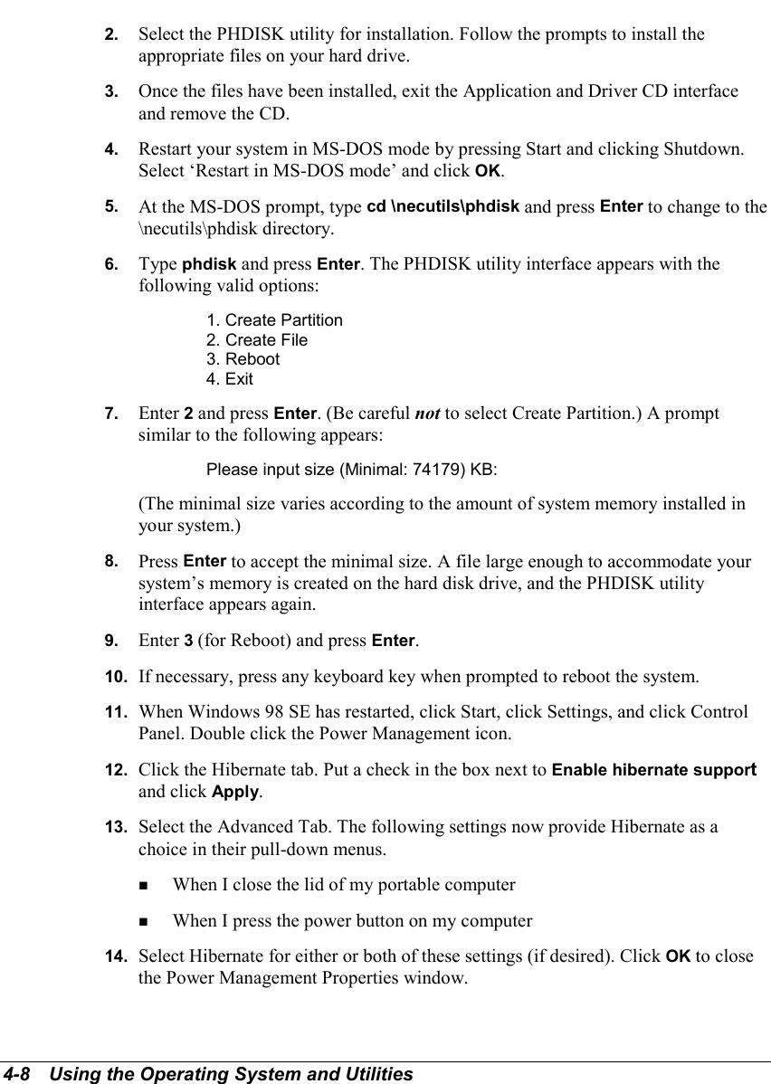 4-8   Using the Operating System and Utilities2.  Select the PHDISK utility for installation. Follow the prompts to install theappropriate files on your hard drive.3.  Once the files have been installed, exit the Application and Driver CD interfaceand remove the CD.4.  Restart your system in MS-DOS mode by pressing Start and clicking Shutdown.Select ‘Restart in MS-DOS mode’ and click OK.5.  At the MS-DOS prompt, type cd \necutils\phdisk and press Enter to change to the\necutils\phdisk directory.6.  Type phdisk and press Enter. The PHDISK utility interface appears with thefollowing valid options:1. Create Partition2. Create File3. Reboot4. Exit7.  Enter 2 and press Enter. (Be careful not to select Create Partition.) A promptsimilar to the following appears:Please input size (Minimal: 74179) KB:(The minimal size varies according to the amount of system memory installed inyour system.)8.  Press Enter to accept the minimal size. A file large enough to accommodate yoursystem’s memory is created on the hard disk drive, and the PHDISK utilityinterface appears again.9.  Enter 3 (for Reboot) and press Enter.10.  If necessary, press any keyboard key when prompted to reboot the system.11.  When Windows 98 SE has restarted, click Start, click Settings, and click ControlPanel. Double click the Power Management icon.12.  Click the Hibernate tab. Put a check in the box next to Enable hibernate supportand click Apply.13.  Select the Advanced Tab. The following settings now provide Hibernate as achoice in their pull-down menus.! When I close the lid of my portable computer! When I press the power button on my computer14.  Select Hibernate for either or both of these settings (if desired). Click OK to closethe Power Management Properties window.