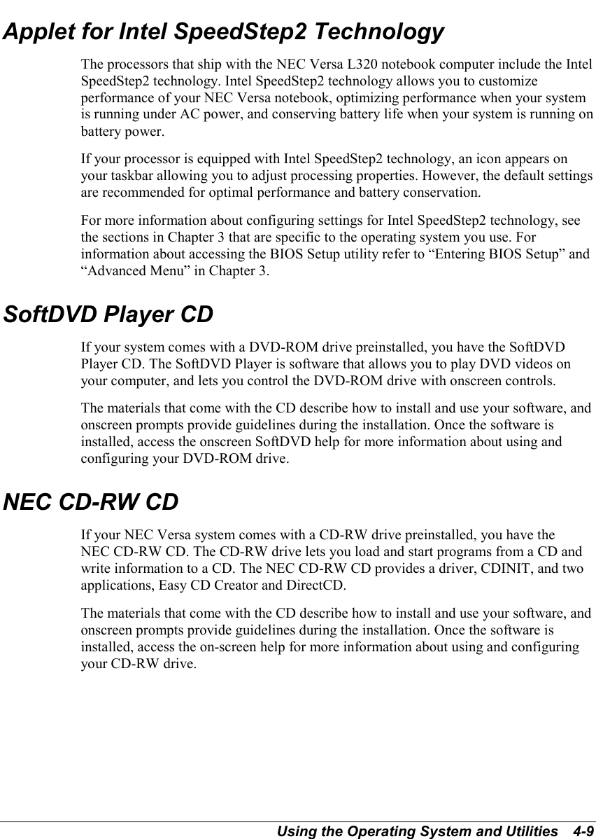 Using the Operating System and Utilities   4-9Applet for Intel SpeedStep2 TechnologyThe processors that ship with the NEC Versa L320 notebook computer include the IntelSpeedStep2 technology. Intel SpeedStep2 technology allows you to customizeperformance of your NEC Versa notebook, optimizing performance when your systemis running under AC power, and conserving battery life when your system is running onbattery power.If your processor is equipped with Intel SpeedStep2 technology, an icon appears onyour taskbar allowing you to adjust processing properties. However, the default settingsare recommended for optimal performance and battery conservation.For more information about configuring settings for Intel SpeedStep2 technology, seethe sections in Chapter 3 that are specific to the operating system you use. Forinformation about accessing the BIOS Setup utility refer to “Entering BIOS Setup” and“Advanced Menu” in Chapter 3.SoftDVD Player CDIf your system comes with a DVD-ROM drive preinstalled, you have the SoftDVDPlayer CD. The SoftDVD Player is software that allows you to play DVD videos onyour computer, and lets you control the DVD-ROM drive with onscreen controls.The materials that come with the CD describe how to install and use your software, andonscreen prompts provide guidelines during the installation. Once the software isinstalled, access the onscreen SoftDVD help for more information about using andconfiguring your DVD-ROM drive.NEC CD-RW CDIf your NEC Versa system comes with a CD-RW drive preinstalled, you have theNEC CD-RW CD. The CD-RW drive lets you load and start programs from a CD andwrite information to a CD. The NEC CD-RW CD provides a driver, CDINIT, and twoapplications, Easy CD Creator and DirectCD.The materials that come with the CD describe how to install and use your software, andonscreen prompts provide guidelines during the installation. Once the software isinstalled, access the on-screen help for more information about using and configuringyour CD-RW drive.